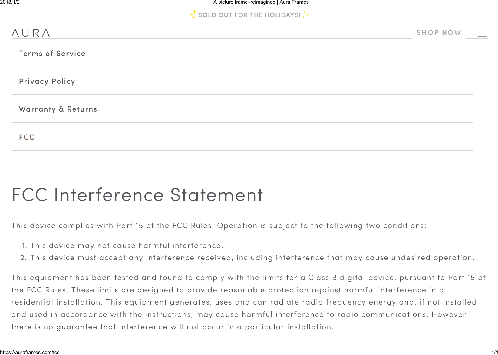 2018/1/2 A picture frame–reimagined | Aura Frameshttps://auraframes.com/fcc 1/4Terms of ServicePrivacy PolicyWarranty &amp; ReturnsFCCFCC Interference StatementThis device complies with Part 15 of the FCC Rules. Operation is subject to the following two conditions:1. This device may not cause harmful interference.2.  This device must accept any interference received, including interference that may cause undesired operation.This equipment has been tested and found to comply with the limits for a Class B digital device, pursuant to Part 15 ofthe FCC Rules. These limits are designed to provide reasonable protection against harmful interference in aresidential installation. This equipment generates, uses and can radiate radio frequency energy and, if not installedand used in accordance with the instructions, may cause harmful interference to radio communications. However,there is no guarantee that interference will not occur in a particular installation.SOLD OUT FOR THE HOLIDAYS!SHOP NOW