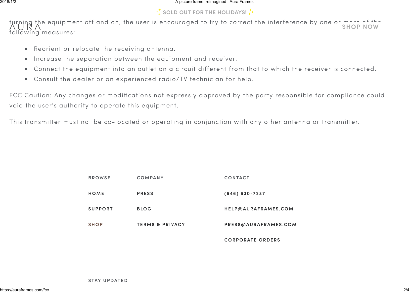 2018/1/2 A picture frame–reimagined | Aura Frameshttps://auraframes.com/fcc 2/4If this equipment does cause harmful interference to radio or television reception, which can be determined byturning the equipment off and on, the user is encouraged to try to correct the interference by one or more of thefollowing measures:Reorient or relocate the receiving antenna.Increase the separation between the equipment and receiver.Connect the equipment into an outlet on a circuit different from that to which the receiver is connected.Consult the dealer or an experienced radio/TV technician for help.FCC Caution: Any changes or modiﬁcations not expressly approved by the party responsible for compliance couldvoid the user&apos;s authority to operate this equipment.This transmitter must not be co-located or operating in conjunction with any other antenna or transmitter.B R O W S EH O M ES U P P O R TS H O PC O M PA N YP R E S SB L O GT E R M S   &amp;   P R I VA C YC O N TA C T(6 4 6 )   6 3 0 - 7 2 3 7H E L P @ A U R A F R A M E S .C O MP R E S S @ A U R A F R A M E S .C O MC O R P O R ATE   O R D E R SS TAY   U P D ATE DSOLD OUT FOR THE HOLIDAYS!SHOP NOW