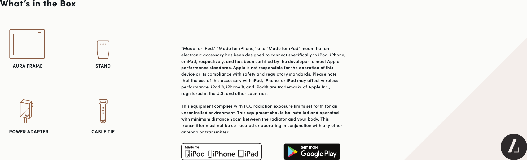 What’s in the Box“Made for iPod,” “Made for iPhone,” and “Made for iPad” mean that an electronic accessory has been designed to connect specifically to iPod, iPhone, or iPad, respectively, and has been certified by the developer to meet Apple performance standards. Apple is not responsible for the operation of this device or its compliance with safety and regulatory standards. Please note that the use of this accessory with iPod, iPhone, or iPad may affect wireless performance. iPad®, iPhone®, and iPod® are trademarks of Apple Inc., registered in the U.S. and other countries.This equipment complies with FCC radiation exposure limits set forth for an uncontrolled environment. This equipment should be installed and operated with minimum distance 20cm between the radiator and your body. This transmitter must not be co-located or operating in conjunction with any other antenna or transmitter.POWER ADAPTER AURA FRAMECABLE TIE STAND