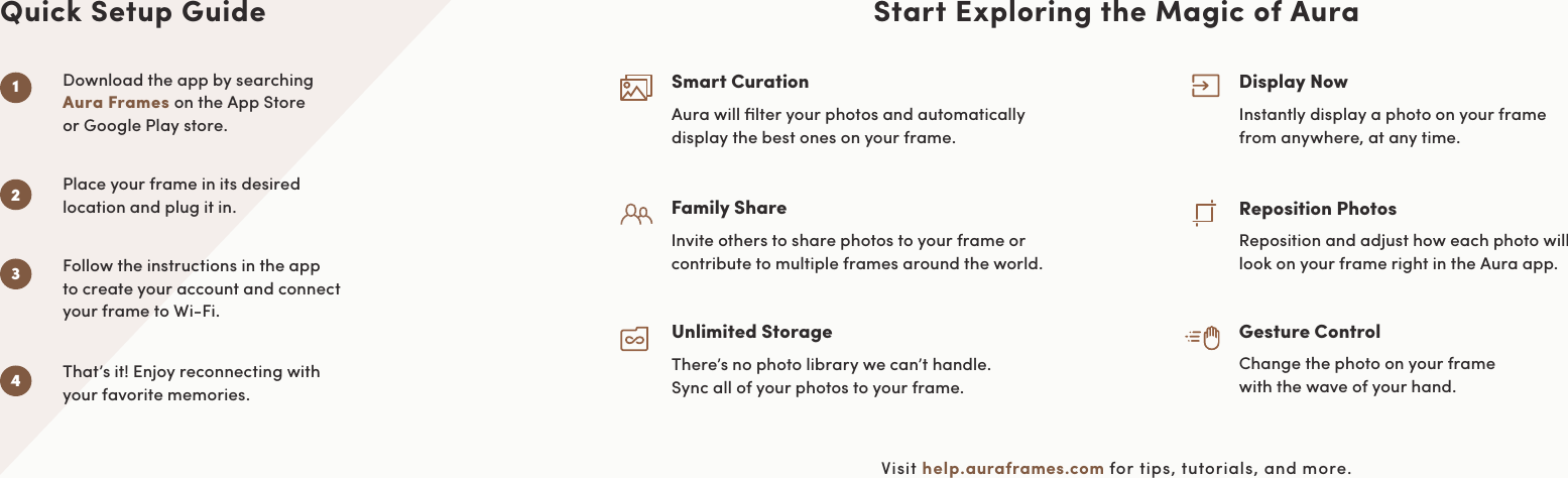 Start Exploring the Magic of AuraVisit help.auraframes.com for tips, tutorials, and more.Smart CurationAura will ﬁlter your photos and automatically  display the best ones on your frame.Family ShareInvite others to share photos to your frame or contribute to multiple frames around the world.Unlimited StorageThere’s no photo library we can’t handle.  Sync all of your photos to your frame.Gesture ControlChange the photo on your frame  with the wave of your hand.Display NowInstantly display a photo on your frame  from anywhere, at any time.Reposition PhotosReposition and adjust how each photo will  look on your frame right in the Aura app.Download the app by searching  Aura Frames on the App Store  or Google Play store.Place your frame in its desired  location and plug it in.That’s it! Enjoy reconnecting with  your favorite memories.Quick Setup GuideFollow the instructions in the app  to create your account and connect  your frame to Wi-Fi.2341