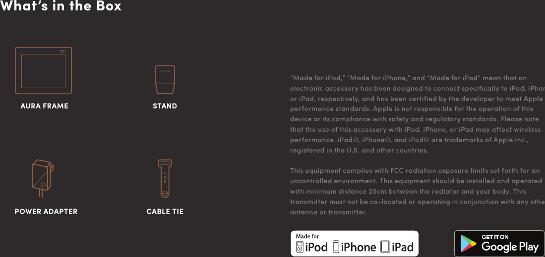 What’s in the Box“Made for iPod,” “Made for iPhone,” and “Made for iPad” mean that an electronic accessory has been designed to connect specifically to iPod, iPhone, or iPad, respectively, and has been certified by the developer to meet Apple performance standards. Apple is not responsible for the operation of this device or its compliance with safety and regulatory standards. Please note that the use of this accessory with iPod, iPhone, or iPad may affect wireless performance. iPad®, iPhone®, and iPod® are trademarks of Apple Inc., registered in the U.S. and other countries.This equipment complies with FCC radiation exposure limits set forth for an uncontrolled environment. This equipment should be installed and operated with minimum distance 20cm between the radiator and your body. This transmitter must not be co-located or operating in conjunction with any other antenna or transmitter.POWER ADAPTER AURA FRAMECABLE TIE STAND