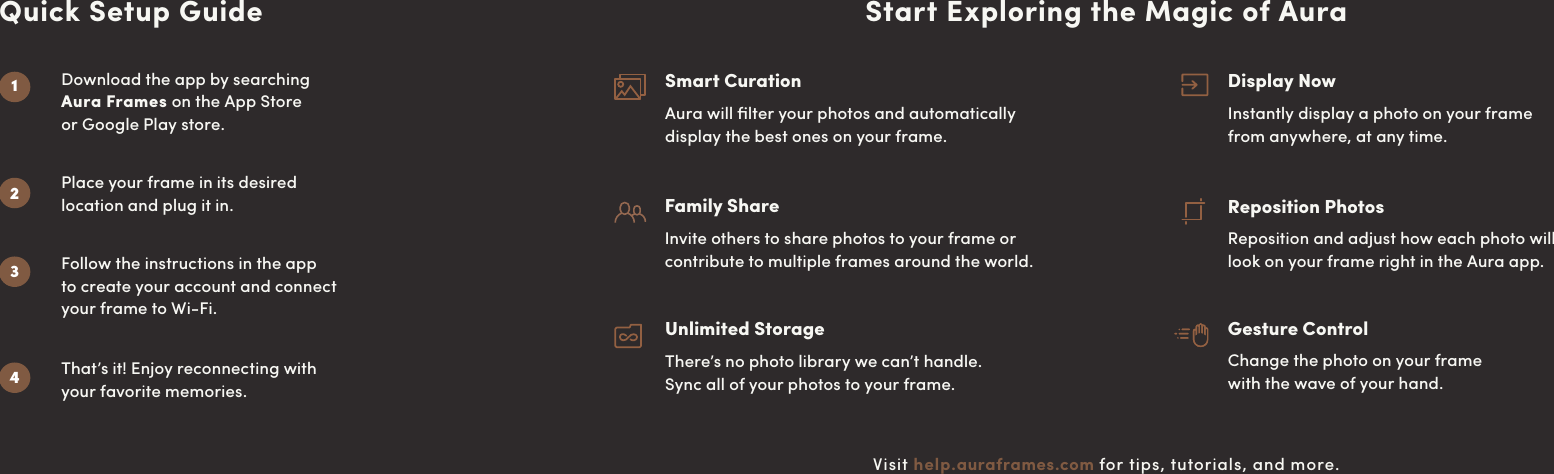 Start Exploring the Magic of AuraVisit help.auraframes.com for tips, tutorials, and more.Smart CurationAura will ﬁlter your photos and automatically  display the best ones on your frame.Family ShareInvite others to share photos to your frame or contribute to multiple frames around the world.Unlimited StorageThere’s no photo library we can’t handle.  Sync all of your photos to your frame.Gesture ControlChange the photo on your frame  with the wave of your hand.Display NowInstantly display a photo on your frame  from anywhere, at any time.Reposition PhotosReposition and adjust how each photo will  look on your frame right in the Aura app.Download the app by searching  Aura Frames on the App Store  or Google Play store.Place your frame in its desired  location and plug it in.That’s it! Enjoy reconnecting with  your favorite memories.Quick Setup GuideFollow the instructions in the app  to create your account and connect  your frame to Wi-Fi.2341