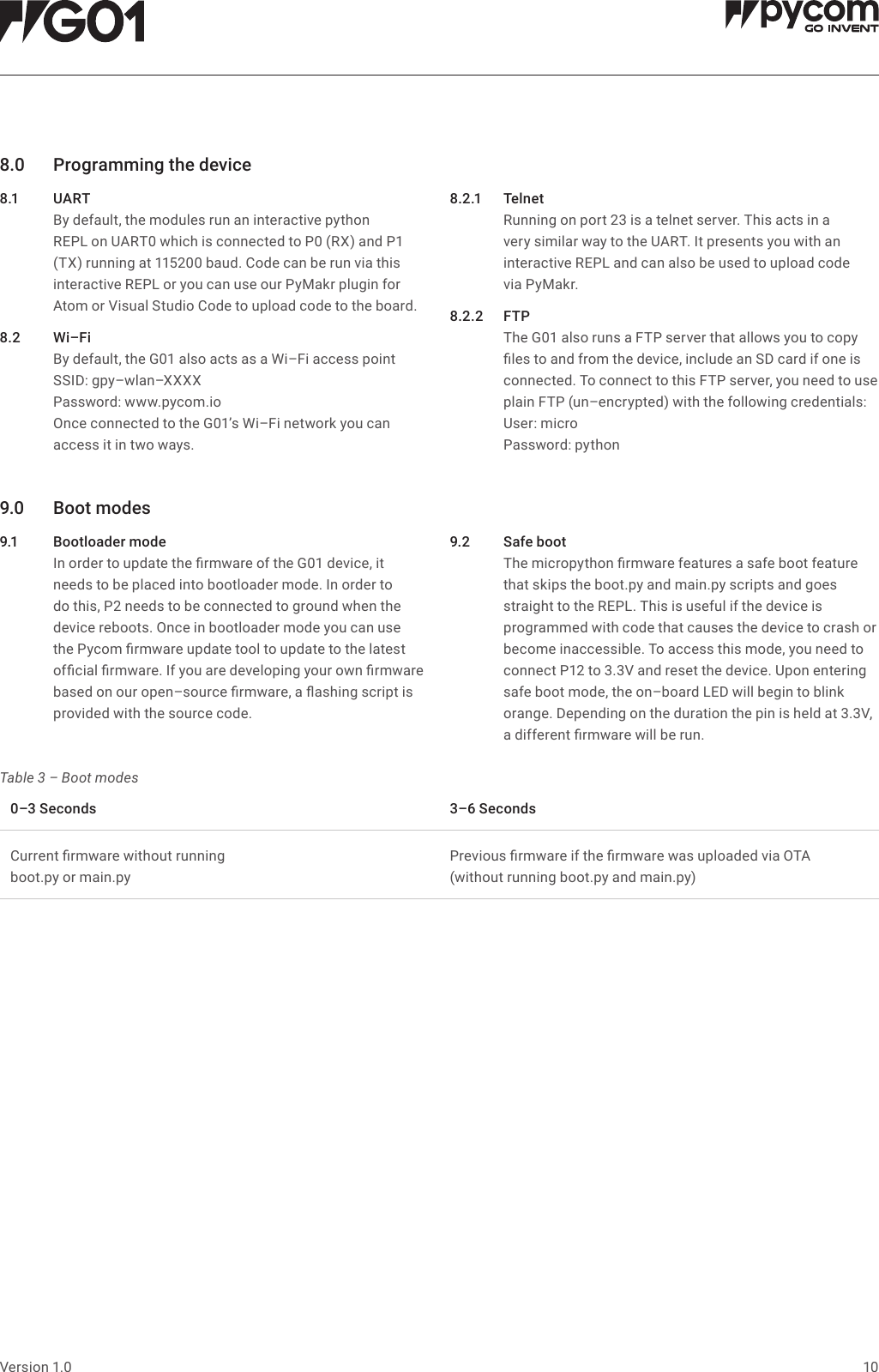 10Version 1.08.0 Programmingthedevice8.1 UA RT   By default, the modules run an interactive python REPL on UART0 which is connected to P0 (RX) and P1 (TX) running at 115200 baud. Code can be run via this interactive REPL or you can use our PyMakr plugin for Atom or Visual Studio Code to upload code to the board.8.2 Wi&ndash;Fi   By default, the G01 also acts as a Wi&ndash;Fi access point SSID: gpy&ndash;wlan&ndash;XXXX Password: www.pycom.io  Once connected to the G01&rsquo;s Wi&ndash;Fi network you can access it in two ways.8.2.1 Telnet   Running on port 23 is a telnet server. This acts in a very similar way to the UART. It presents you with an interactive REPL and can also be used to upload code  via PyMakr.8.2.2 FTP   The G01 also runs a FTP server that allows you to copy les to and from the device, include an SD card if one is connected. To connect to this FTP server, you need to use plain FTP (un&ndash;encrypted) with the following credentials:  User:  micro  Password:  python9.0 Bootmodes9.1 Bootloadermode   In order to update the rmware of the G01 device, it needs to be placed into bootloader mode. In order to do this, P2 needs to be connected to ground when the device reboots. Once in bootloader mode you can use the Pycom rmware update tool to update to the latest ofcial rmware. If you are developing your own rmware based on our open&ndash;source rmware, a ashing script is provided with the source code.9.2 Safeboot   The micropython rmware features a safe boot feature that skips the boot.py and main.py scripts and goes straight to the REPL. This is useful if the device is programmed with code that causes the device to crash or become inaccessible. To access this mode, you need to connect P12 to 3.3V and reset the device. Upon entering safe boot mode, the on&ndash;board LED will begin to blink orange. Depending on the duration the pin is held at 3.3V, a different rmware will be run.Table 3 &ndash; Boot modes0&ndash;3Seconds 3&ndash;6SecondsCurrent rmware without running  boot.py or main.pyPrevious rmware if the rmware was uploaded via OTA  (without running boot.py and main.py)