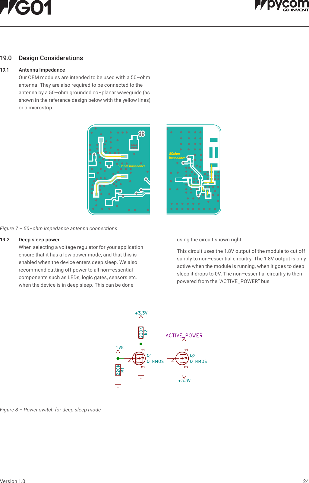 24Version 1.019.0 DesignConsiderations19.1 AntennaImpedance   Our OEM modules are intended to be used with a 50&ndash;ohm antenna. They are also required to be connected to the antenna by a 50&ndash;ohm grounded co&ndash;planar waveguide (as shown in the reference design below with the yellow lines) or a microstrip.19.2 Deepsleeppower   When selecting a voltage regulator for your application ensure that it has a low power mode, and that this is enabled when the device enters deep sleep. We also recommend cutting off power to all non&ndash;essential components such as LEDs, logic gates, sensors etc.  when the device is in deep sleep. This can be done  using the circuit shown right:   This circuit uses the 1.8V output of the module to cut off supply to non&ndash;essential circuitry. The 1.8V output is only active when the module is running, when it goes to deep sleep it drops to 0V. The non&ndash;essential circuitry is then powered from the &ldquo;ACTIVE_POWER&rdquo; busFigure 7 &ndash; 50&ndash;ohm impedance antenna connectionsFigure 8 &ndash; Power switch for deep sleep mode