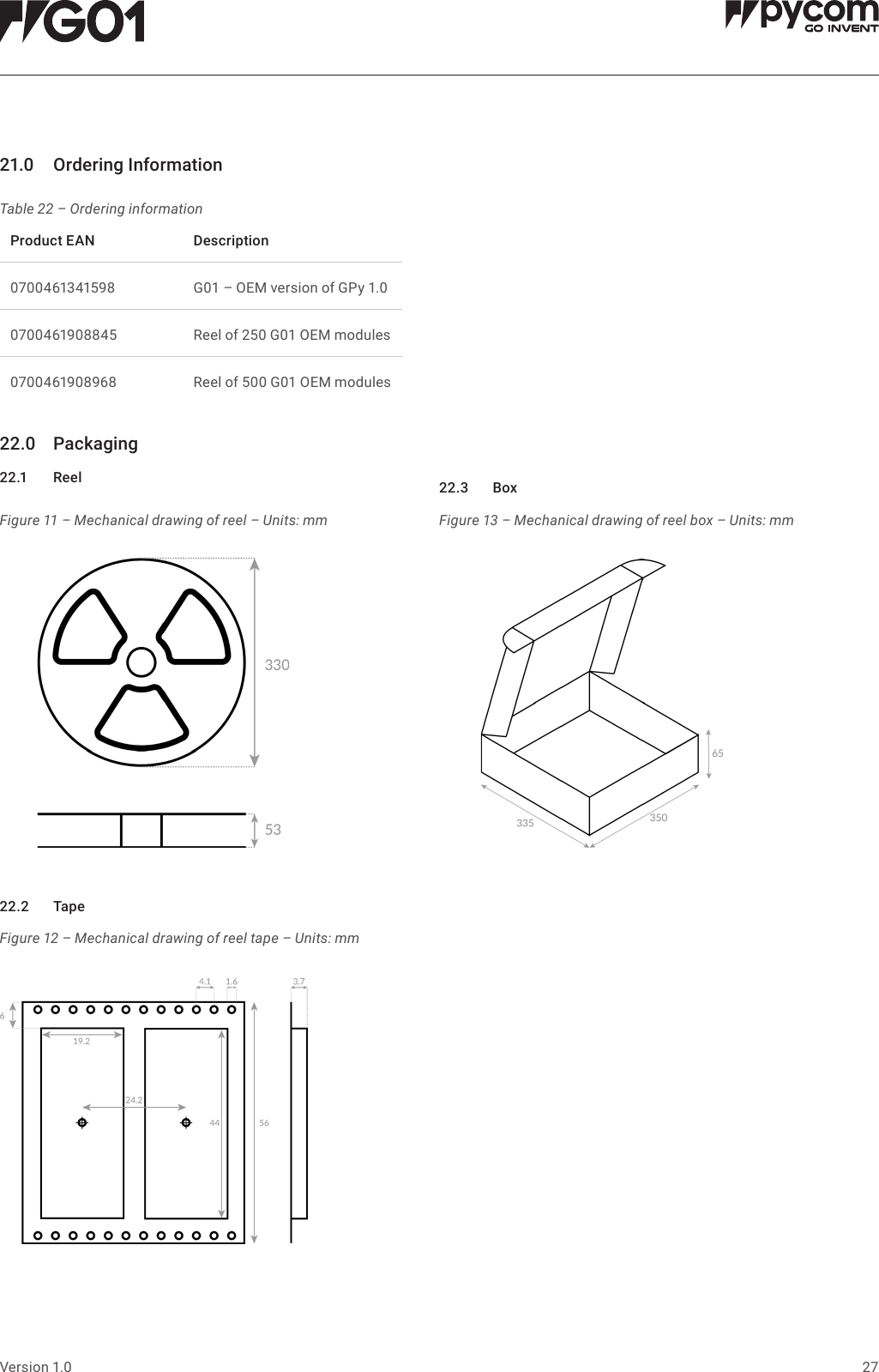 27Version 1.021.0 OrderingInformationTable 22 &ndash; Ordering informationFigure 11 &ndash; Mechanical drawing of reel &ndash; Units: mmFigure 12 &ndash; Mechanical drawing of reel tape &ndash; Units: mmFigure 13 &ndash; Mechanical drawing of reel box &ndash; Units: mmProductEAN Description0700461341598 G01 &ndash; OEM version of GPy 1.00700461908845 Reel of 250 G01 OEM modules0700461908968 Reel of 500 G01 OEM modules22.0 Packaging22.1 Reel22.2 Tape22.3 Box
