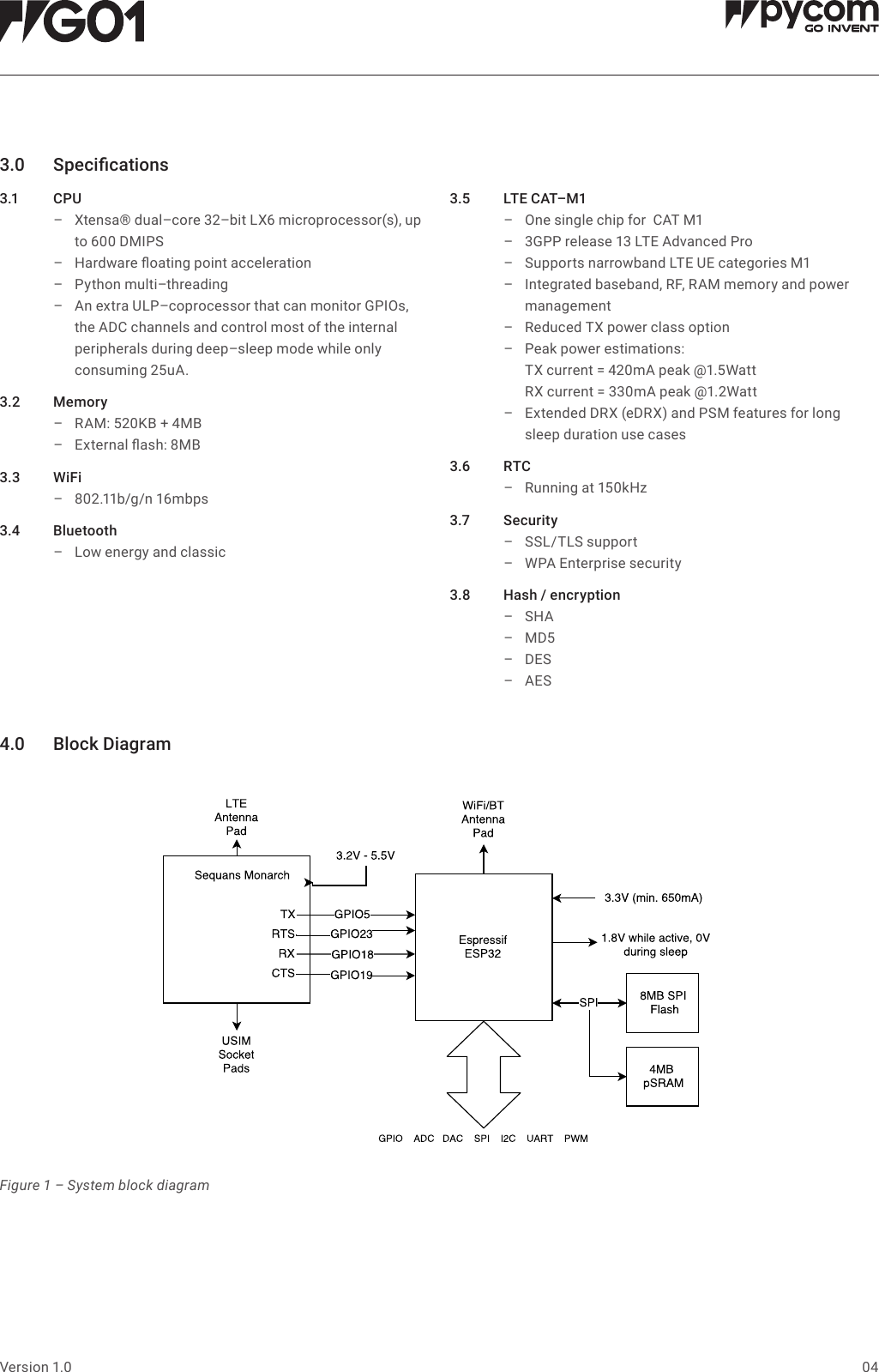 Supports narrowband LTE UE categories M1 One single chip for  CAT M1 04Version 1.03.0 Specications3.1 C PU &ndash; Xtensa&reg; dual&ndash;core 32&ndash;bit LX6 microprocessor(s), up to 600 DMIPS &ndash; Hardware oating point acceleration &ndash; Python multi&ndash;threading &ndash; An extra ULP&ndash;coprocessor that can monitor GPIOs, the ADC channels and control most of the internal peripherals during deep&ndash;sleep mode while only consuming 25uA.3.2 Memory &ndash; RAM: 520KB + 4MB &ndash; External ash: 8MB3.3 WiFi &ndash; 802.11b/g/n 16mbps3.4 Bluetooth &ndash; Low energy and classic3.5 LTECAT&ndash;M1 &ndash; &ndash; 3GPP release 13 LTE Advanced Pro  &ndash; &ndash; Integrated baseband, RF, RAM memory and power management  &ndash; Reduced TX power class option  &ndash; Peak power estimations:  TX current = 420mA peak @1.5Watt RX current = 330mA peak @1.2Watt &ndash; Extended DRX (eDRX) and PSM features for long sleep duration use cases3.6 RTC &ndash; Running at 150kHz3.7 Security &ndash; SSL/TLS support &ndash; WPA Enterprise security3.8 Hash/encryption &ndash; SHA &ndash; MD5 &ndash; DES &ndash; AES4.0 BlockDiagramFigure 1 &ndash; System block diagram