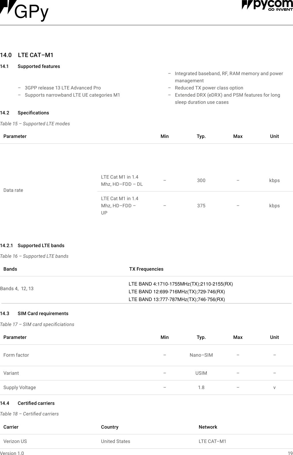 19Version 1.014.0 LTECAT&ndash;M114.1 Supportedfeatures  &ndash; 3GPP release 13 LTE Advanced Pro  &ndash; Supports narrowband LTE UE categories M1 &ndash; Integrated baseband, RF, RAM memory and power management  &ndash; Reduced TX power class option  &ndash; Extended DRX (eDRX) and PSM features for long sleep duration use casesTable 15 &ndash; Supported LTE modes14.2 SpecicationsParameter Min Typ. Max UnitData rateLTE Cat M1 in 1.4 Mhz, HD&ndash;FDD &ndash; DL &ndash;300 &ndash;kbpsLTE Cat M1 in 1.4 Mhz, HD&ndash;FDD &ndash; UP&ndash;375 &ndash;kbpsTable 16 &ndash; Supported LTE bandsTable 17 &ndash; SIM card speciciationsTable 18 &ndash; Certied carriers14.2.1 SupportedLTEbands14.3 SIMCardrequirements14.4 CertiedcarriersBands TXFrequenciesParameter Min Typ. Max UnitForm factor &ndash;Nano&ndash;SIM &ndash; &ndash;Variant &ndash;USIM &ndash; &ndash;Supply Voltage &ndash;1.8 &ndash; vCarrier Country NetworkVerizon US United States LTE CAT&ndash;M1 Bands 4,  12, 13 LTE BAND 4:1710-1755MHz(TX);2110-2155(RX)LTE BAND 12:699-716MHz(TX);729-746(RX)LTE BAND 13:777-787MHz(TX);746-756(RX)GPy