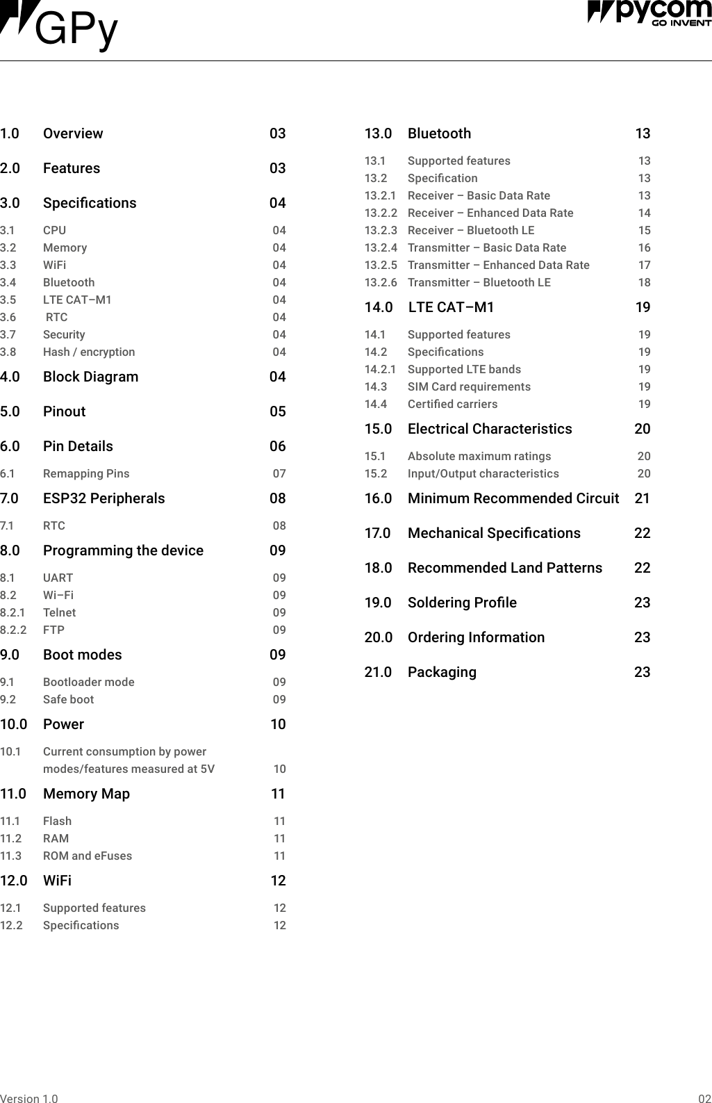 02Version 1.01.0 Overview  032.0 Features  033.0 Specications 043.1 043.2 043.3 043.4 043.5 043.6 043.7 043.8CPUMemoryWiFiBluetoothLTECAT&ndash;M1RTCSecurityHash/encryption 044.0 BlockDiagram 045.0 Pinout 056.0 PinDetails 066.1 RemappingPins 077.0 ESP32Peripherals 087.1 RTC  088.0 Programmingthedevice 098.1 UART 098.2 Wi&ndash;Fi 098.2.1 Telnet 098.2.2 FTP 099.0 Bootmodes 099.1 Bootloadermode 099.2 Safeboot 0910.0 Power 1010.1 Currentconsumptionbypower modes/featuresmeasuredat5V 1011.0 MemoryMap 1111.1 Flash 1111. 2 R A M  1111.3 ROMandeFuses 1112.0 WiFi  1212.1 Supportedfeatures 1212.2 Specications 1213.0 Bluetooth 1313.1 Supportedfeatures 1313.2 Specication 1313.2.1 Receiver&ndash;BasicDataRate 1313.2.2 Receiver&ndash;EnhancedDataRate 1413.2.3 Receiver&ndash;BluetoothLE 1513.2.4 Transmitter&ndash;BasicDataRate 1613.2.5 Transmitter&ndash;EnhancedDataRate 1713.2.6 Transmitter&ndash;BluetoothLE 1814.0 LTECAT&ndash;M1 1914.1 Supportedfeatures 1914.2 Specications 1914.2.1 SupportedLTEbands 1914.3 SIMCardrequirements 1914.4 Certiedcarriers 1915.0 ElectricalCharacteristics 2015.1 Absolutemaximumratings 2015.2 Input/Outputcharacteristics 2016.0 MinimumRecommendedCircuit 2117.0 MechanicalSpecications 2218.0 RecommendedLandPatterns 2219.0 SolderingProle 2320.0 OrderingInformation 2321.0 Packaging 23 GPy