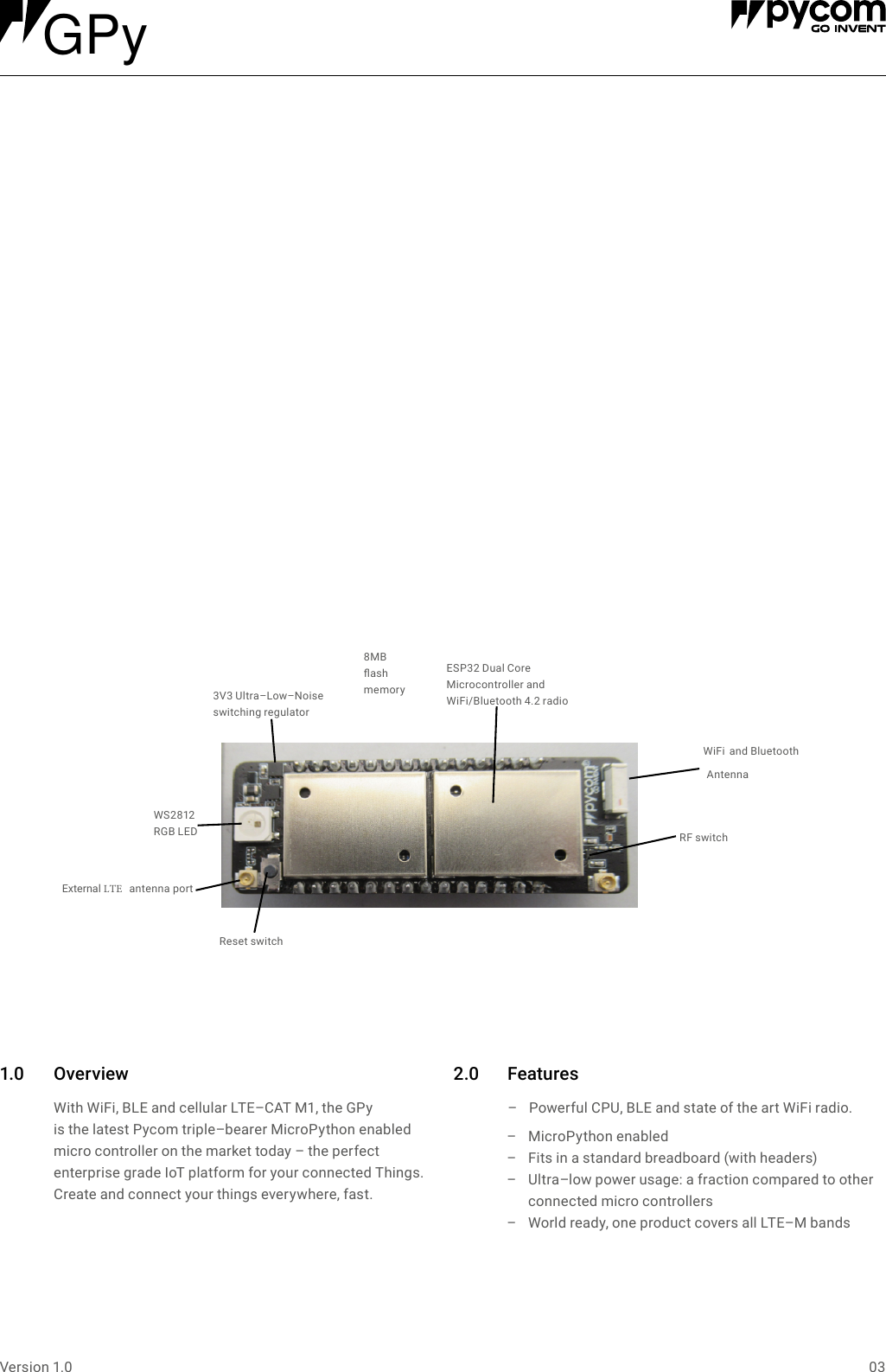 03Version 1.01.0 Over view With WiFi, BLE and cellular LTE&ndash;CAT M1, the GPy is the latest Pycom triple&ndash;bearer MicroPython enabled micro controller on the market today &ndash; the perfect enterprise grade IoT platform for your connected Things. Create and connect your things everywhere, fast.2.0 Features &ndash; Powerful CPU, BLE and state of the art WiFi radio.  &ndash;MicroPython enabled &ndash; Fits in a standard breadboard (with headers) &ndash; Ultra&ndash;low power usage: a fraction compared to other connected micro controllers &ndash; World ready, one product covers all LTE&ndash;M bands    ESP32 Dual Core Microcontroller and  WiFi/Bluetooth 4.2 radioExternal LTE   antenna portWS2812  RGB LED3V3 Ultra&ndash;Low&ndash;Noise switching regulator8MB  ash  memoryReset switchRF switch WiFi  and Bluetooth AntennaGPy