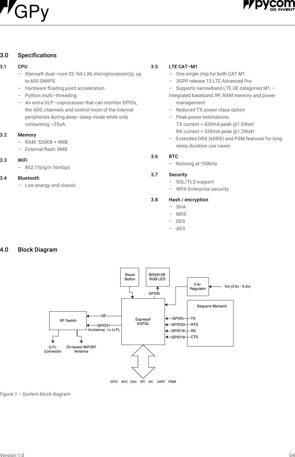 04Version 1.03.0 Specications3.1 C PU &ndash; Xtensa&reg; dual&ndash;core 32&ndash;bit LX6 microprocessor(s), up to 600 DMIPS &ndash; Hardware oating point acceleration &ndash; Python multi&ndash;threading &ndash; An extra ULP&ndash;coprocessor that can monitor GPIOs, the ADC channels and control most of the internal peripherals during deep&ndash;sleep mode while only consuming ~25uA.3.2 Memory &ndash; RAM: 520KB + 4MB &ndash; External ash: 8MB3.3 WiFi &ndash; 802.11b/g/n 16mbps3.4 Bluetooth &ndash; Low energy and classic3.5 LTECAT&ndash;M1&ndash;  One single chip for both CAT M1&ndash;  3GPP release 13 LTE Advanced Pro &ndash;  Supports narrowband LTE UE categories M1 &ndash; Integrated baseband, RF, RAM memory and power management  &ndash; Reduced TX power class option  &ndash; Peak power estimations:  TX current = 420mA peak @1.5Watt RX current = 330mA peak @1.2Watt &ndash; Extended DRX (eDRX) and PSM features for long sleep duration use cases3.6 RTC &ndash; Running at 150kHz3.7 Security &ndash; SSL/TLS support &ndash; WPA Enterprise security3.8 Hash/encryption &ndash; SHA &ndash; MD5 &ndash; DES &ndash; AES4.0 BlockDiagramFigure 1 &ndash; System block diagramGPy