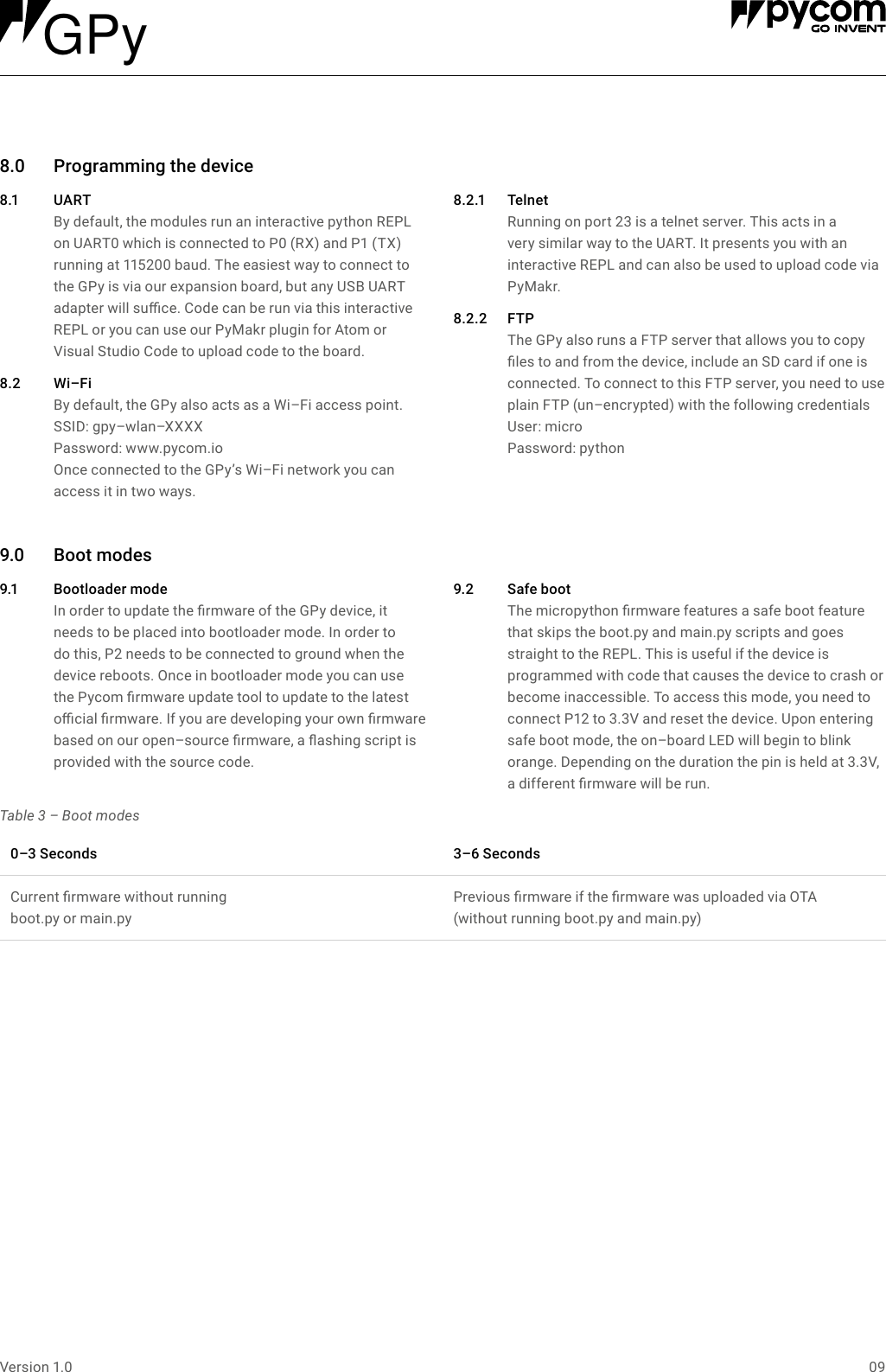 09Version 1.08.0 Programmingthedevice8.1 UA R T By default, the modules run an interactive python REPL on UART0 which is connected to P0 (RX) and P1 (TX) running at 115200 baud. The easiest way to connect to the GPy is via our expansion board, but any USB UART adapter will suce. Code can be run via this interactive REPL or you can use our PyMakr plugin for Atom or  Visual Studio Code to upload code to the board.8.2 Wi&ndash;FiBy default, the GPy also acts as a Wi&ndash;Fi access point. SSID: gpy&ndash;wlan&ndash;XXXXPassword: www.pycom.io Once connected to the GPy&rsquo;s Wi&ndash;Fi network you can access it in two ways.8.2.1 Telnet Running on port 23 is a telnet server. This acts in a very similar way to the UART. It presents you with an interactive REPL and can also be used to upload code via PyMakr.8.2.2 FTP The GPy also runs a FTP server that allows you to copy les to and from the device, include an SD card if one is connected. To connect to this FTP server, you need to use plain FTP (un&ndash;encrypted) with the following credentials  User:  micro Password: python9.0 Bootmodes9.1 Bootloadermode In order to update the rmware of the GPy device, it  needs to be placed into bootloader mode. In order to do this, P2 needs to be connected to ground when the device reboots. Once in bootloader mode you can use the Pycom rmware update tool to update to the latest ocial rmware. If you are developing your own rmware based on our open&ndash;source rmware, a ashing script is provided with the source code.9.2 Safeboot The micropython rmware features a safe boot feature that skips the boot.py and main.py scripts and goes straight to the REPL. This is useful if the device is programmed with code that causes the device to crash or become inaccessible. To access this mode, you need to connect P12 to 3.3V and reset the device. Upon entering safe boot mode, the on&ndash;board LED will begin to blink orange. Depending on the duration the pin is held at 3.3V, a different rmware will be run.Table 3 &ndash; Boot modes0&ndash;3Seconds 3&ndash;6SecondsCurrent rmware without running  boot.py or main.pyPrevious rmware if the rmware was uploaded via OTA  (without running boot.py and main.py)GPy