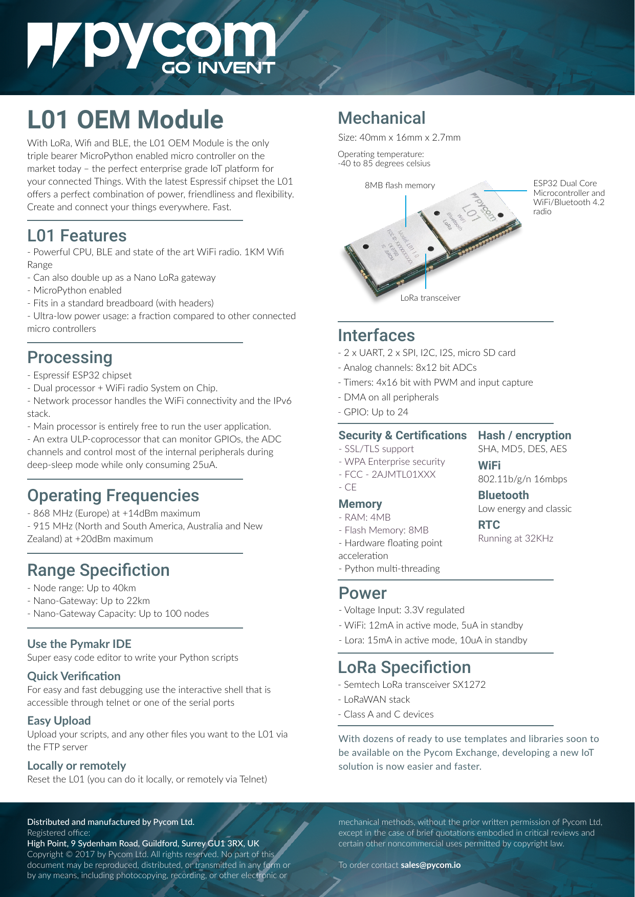 L01 OEM ModuleWith LoRa, Wi and BLE, the L01 OEM Module is the only triple bearer MicroPython enabled micro controller on the market today &ndash; the perfect enterprise grade IoT plaorm for your connected Things. With the latest Espressif chipset the L01 oers a perfect combinaon of power, friendliness and exibility.Create and connect your things everywhere. Fast.- Espressif ESP32 chipset- Dual processor + WiFi radio System on Chip.- Network processor handles the WiFi connecvity and the IPv6 stack.- Main processor is enrely free to run the user applicaon.- An extra ULP-coprocessor that can monitor GPIOs, the ADC channels and control most of the internal peripherals during deep-sleep mode while only consuming 25uA.- Powerful CPU, BLE and state of the art WiFi radio. 1KM Wi Range- Can also double up as a Nano LoRa gateway- MicroPython enabled- Fits in a standard breadboard (with headers)- Ultra-low power usage: a fracon compared to other connected micro controllersWith dozens of ready to use templates and libraries soon to be available on the Pycom Exchange, developing a new IoT soluon is now easier and faster.L01 FeaturesUse the Pymakr IDESuper easy code editor to write your Python scriptsQuick VericaonFor easy and fast debugging use the interacve shell that is accessible through telnet or one of the serial portsEasy UploadUpload your scripts, and any other les you want to the L01 via the FTP serverLocally or remotelyReset the L01 (you can do it locally, or remotely via Telnet)MechanicalProcessingHash / encryptionSHA, MD5, DES, AESWiFi802.11b/g/n 16mbpsBluetoothLow energy and classicRTCRunning at 32KHz- 2 x UART, 2 x SPI, I2C, I2S, micro SD card- Analog channels: 8x12 bit ADCs- Timers: 4x16 bit with PWM and input capture- DMA on all peripherals- GPIO: Up to 24- Voltage Input: 3.3V regulated- WiFi: 12mA in acve mode, 5uA in standby- Lora: 15mA in acve mode, 10uA in standbyInterfacesPowerSize: 40mm x 16mm x 2.7mmSecurity &amp; Certications- SSL/TLS support- WPA Enterprise security- FCC - 2AJMTL01XXX- CEMemory- RAM: 4MB- Flash Memory: 8MB- Hardware oang point acceleraon- Python mul-threading- Node range: Up to 40km- Nano-Gateway: Up to 22km- Nano-Gateway Capacity: Up to 100 nodes- Semtech LoRa transceiver SX1272- LoRaWAN stack- Class A and C devicesRange SpecictionLoRa Speciction- 868 MHz (Europe) at +14dBm maximum- 915 MHz (North and South America, Australia and New Zealand) at +20dBm maximumOperating Frequencies8MB ash memoryLoRa transceiverESP32 Dual Core Microcontroller and WiFi/Bluetooth 4.2 radioOperang temperature: -40 to 85 degrees celsiusDistributed and manufactured by Pycom Ltd. Registered oce:High Point, 9 Sydenham Road, Guildford, Surrey GU1 3RX, UKCopyright &copy; 2017 by Pycom Ltd. All rights reserved. No part of this document may be reproduced, distributed, or transmied in any form or by any means, including photocopying, recording, or other electronic or mechanical methods, without the prior wrien permission of Pycom Ltd, except in the case of brief quotaons embodied in crical reviews and certain other noncommercial uses permied by copyright law.To order contact sales@pycom.io