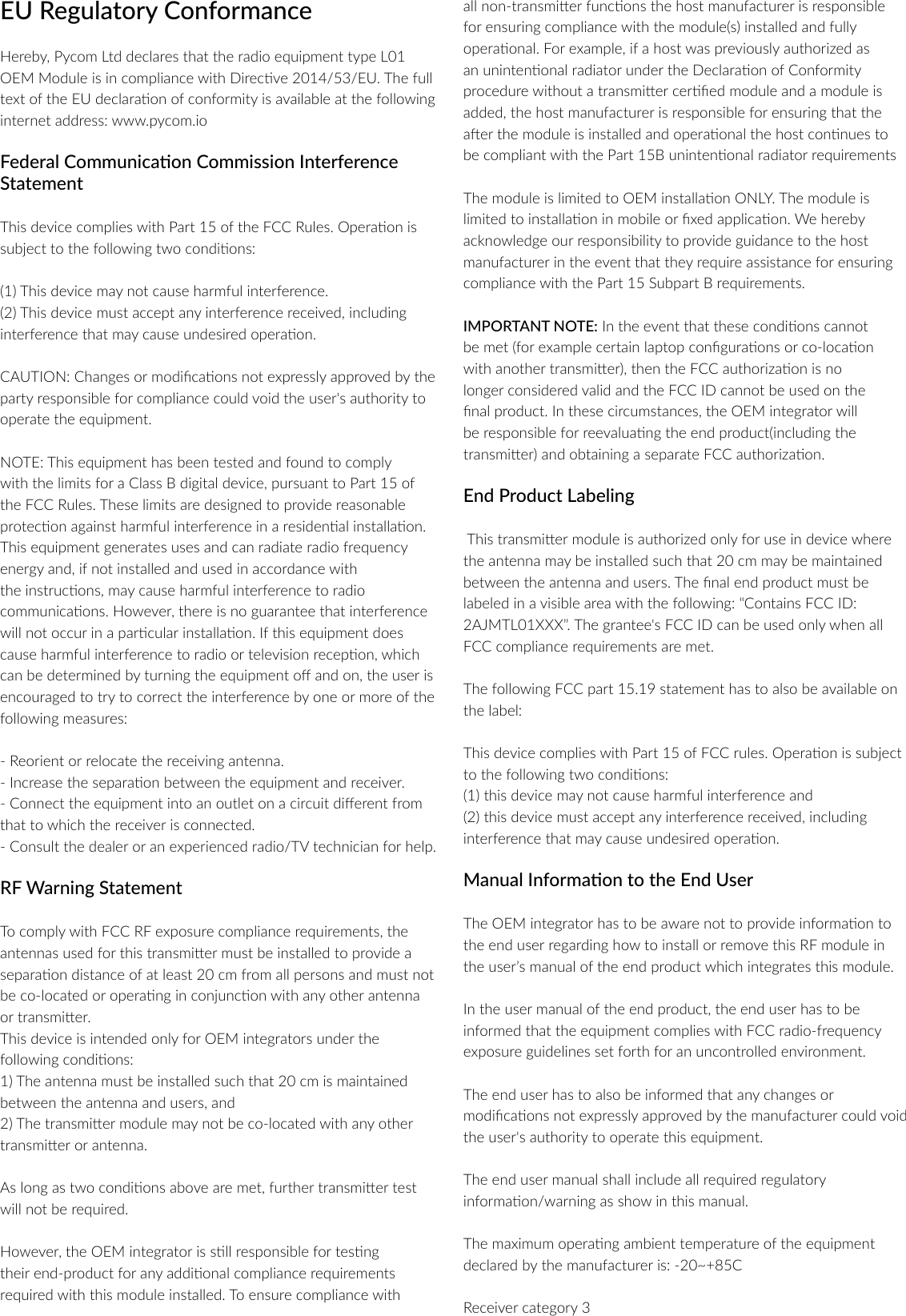 EU Regulatory ConformanceHereby, Pycom Ltd declares that the radio equipment type L01 OEM Module is in compliance with Direcve 2014/53/EU. The full text of the EU declaraon of conformity is available at the following internet address: www.pycom.ioFederal Communicaon Commission Interference StatementThis device complies with Part 15 of the FCC Rules. Operaon is subject to the following two condions:(1) This device may not cause harmful interference.(2) This device must accept any interference received, including interference that may cause undesired operaon.CAUTION: Changes or modicaons not expressly approved by the party responsible for compliance could void the user's authority to operate the equipment.NOTE: This equipment has been tested and found to comply with the limits for a Class B digital device, pursuant to Part 15 of the FCC Rules. These limits are designed to provide reasonable protecon against harmful interference in a residenal installaon.This equipment generates uses and can radiate radio frequency energy and, if not installed and used in accordance with the instrucons, may cause harmful interference to radio communicaons. However, there is no guarantee that interference will not occur in a parcular installaon. If this equipment does cause harmful interference to radio or television recepon, whichcan be determined by turning the equipment o and on, the user is encouraged to try to correct the interference by one or more of the following measures:- Reorient or relocate the receiving antenna.- Increase the separaon between the equipment and receiver.- Connect the equipment into an outlet on a circuit dierent from that to which the receiver is connected.- Consult the dealer or an experienced radio/TV technician for help.RF Warning StatementTo comply with FCC RF exposure compliance requirements, the antennas used for this transmier must be installed to provide a separaon distance of at least 20 cm from all persons and must not be co-located or operang in conjuncon with any other antenna or transmier.This device is intended only for OEM integrators under the following condions:1) The antenna must be installed such that 20 cm is maintained between the antenna and users, and2) The transmier module may not be co-located with any other transmier or antenna.As long as two condions above are met, further transmier test will not be required.However, the OEM integrator is sll responsible for tesng their end-product for any addional compliance requirements required with this module installed. To ensure compliance with all non-transmier funcons the host manufacturer is responsible for ensuring compliance with the module(s) installed and fully operaonal. For example, if a host was previously authorized as an unintenonal radiator under the Declaraon of Conformity procedure without a transmier cered module and a module is added, the host manufacturer is responsible for ensuring that the aer the module is installed and operaonal the host connues to be compliant with the Part 15B unintenonal radiator requirements The module is limited to OEM installaon ONLY. The module is limited to installaon in mobile or xed applicaon. We hereby acknowledge our responsibility to provide guidance to the host manufacturer in the event that they require assistance for ensuring compliance with the Part 15 Subpart B requirements.IMPORTANT NOTE: In the event that these condions cannot be met (for example certain laptop conguraons or co-locaon with another transmier), then the FCC authorizaon is no longer considered valid and the FCC ID cannot be used on the nal product. In these circumstances, the OEM integrator will be responsible for reevaluang the end product(including the transmier) and obtaining a separate FCC authorizaon. End Product Labeling This transmier module is authorized only for use in device where the antenna may be installed such that 20 cm may be maintained between the antenna and users. The nal end product must be labeled in a visible area with the following: &ldquo;Contains FCC ID: 2AJMTL01XXX&rdquo;. The grantee's FCC ID can be used only when all FCC compliance requirements are met.The following FCC part 15.19 statement has to also be available on the label:This device complies with Part 15 of FCC rules. Operaon is subject to the following two condions:(1) this device may not cause harmful interference and (2) this device must accept any interference received, including interference that may cause undesired operaon.Manual Informaon to the End UserThe OEM integrator has to be aware not to provide informaon to the end user regarding how to install or remove this RF module in the user&rsquo;s manual of the end product which integrates this module.In the user manual of the end product, the end user has to be informed that the equipment complies with FCC radio-frequency exposure guidelines set forth for an uncontrolled environment.The end user has to also be informed that any changes or modicaons not expressly approved by the manufacturer could void the user's authority to operate this equipment.The end user manual shall include all required regulatory informaon/warning as show in this manual.The maximum operang ambient temperature of the equipment declared by the manufacturer is: -20~+85CReceiver category 3