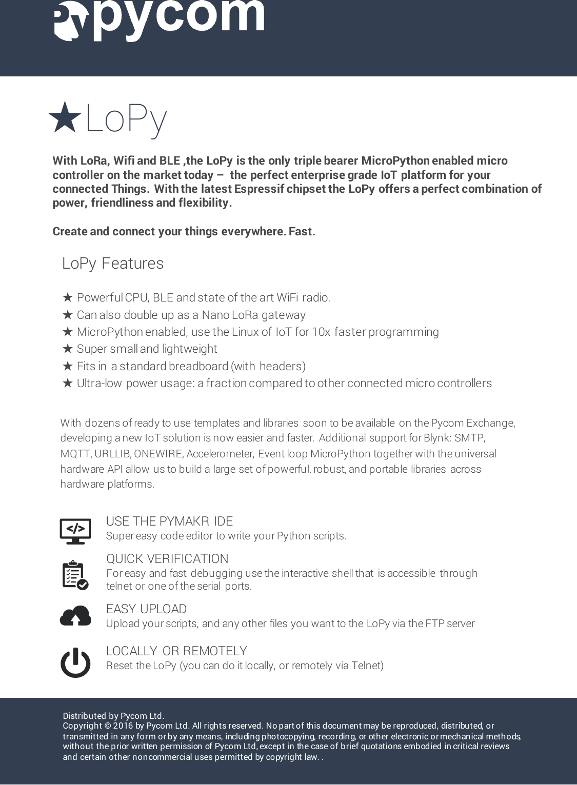 ★LoPyWith LoRa, Wifi and BLE ,the LoPy is the only triple bearer MicroPython enabled micro controller on the market today &ndash;the perfect enterprise grade IoT platform for your connected Things. With the latest Espressif chipset the LoPy offers a perfect combination of power, friendliness and flexibility. Create and connect your things everywhere. Fast.Distributed by Pycom Ltd.Copyright &copy; 2016 by Pycom Ltd. All rights reserved. No part of this document may be reproduced, distributed, or transmitted in any form or by any means, including photocopying, recording, or other electronic or mechanical methods, without the prior written permission of Pycom Ltd, except in the case of brief quotations embodied in critical reviews and certain other non commercial u ses permitted by copyrig ht law. .LoPy Features★Powerful CPU, BLE and state of the art WiFi radio. ★Can also double up as a Nano LoRa gateway★MicroPython enabled, use the Linux of IoT for 10x faster programming ★Super small and lightweight★Fits in  a standard breadboard (with  headers)★Ultra-low  power usage: a fraction compared to other connected micro controllersUSE THE PYMAKR IDESuper easy code editor to write your Python scripts.QUICK VERIFICATIONFor easy and fast  debugging use the interactive shell that  is accessible  through telnet or one of the serial  ports.EASY UPLOADUpload your scripts, and any other files you want to the LoPy via the FTP serverLOCALLY  OR REMOTELYReset the LoPy (you can do it locally, or remotely via Telnet)With dozens of ready to use templates and libraries  soon to be available  on the Pycom Exchange, developing a new IoT solution is now easier and faster.  Additional support for Blynk: SMTP, MQTT, URLLIB, ONEWIRE, Accelerometer, Event loop MicroPython together with the universal hardware API allow us to build a large set of powerful, robust, and portable libraries  across hardware platforms. 
