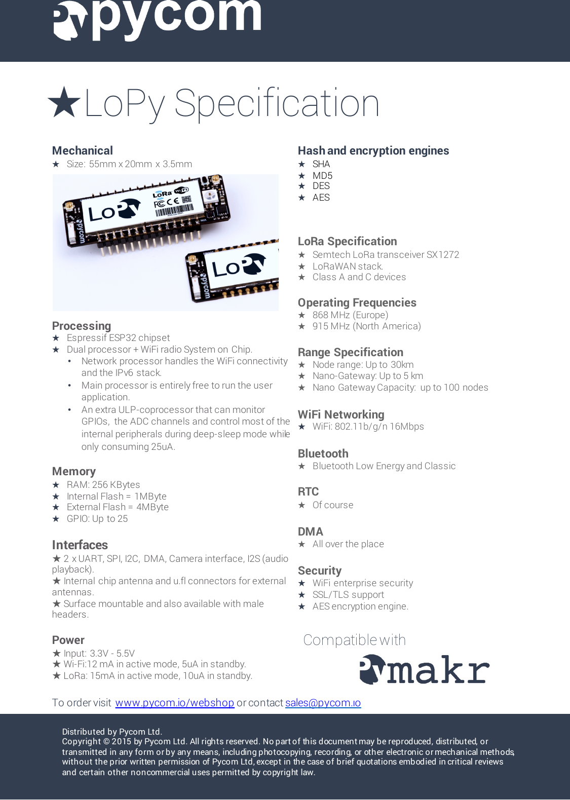 Distributed by Pycom Ltd.Copyright &copy; 2015 by Pycom Ltd. All rights reserved. No part of this document may be reproduced, distributed, or transmitted in any form or by any means, including photocopying, recording, or other electronic or mechanical methods, without the prior written permission of Pycom Ltd, except in the case of brief quotations embodied in critical reviews and certain other non commercial u ses permitted by copyrig ht law. Mechanical★Size:  55mm x 20mm  x  3.5mm Hash and encryption engines★SHA ★MD5 ★DES★AESProcessing★EspressifESP32 chipset★Dual processor + WiFi radio System on Chip.&bull;Network  processor handles the WiFi connectivity and the IPv6 stack.&bull;Main processor is entirely free to run the user application.&bull;An extra ULP-coprocessor that can monitor GPIOs, the ADC channels and control most of the internal peripherals during deep-sleep mode while only consuming 25uA.Memory★RAM: 256 KBytes★Internal Flash =  1MByte★External Flash =  4MByte★GPIO: Up to 25Interfaces★2 x UART, SPI, I2C, DMA, Camera interface, I2S (audio playback).★Internal  chip antenna and u.fl connectors for external antennas.★Surface mountable and also available with male headers.Power★Input:  3.3V -5.5V★Wi-Fi:12 mA in active mode, 5uA in standby.★LoRa: 15mA in active mode, 10uA in standby.LoRa Specification★Semtech LoRa transceiver SX1272★LoRaWAN stack.★Class A and C devicesOperating Frequencies★868 MHz (Europe)★915 MHz (North America)Range Specification★Node range: Up to  30km★Nano-Gateway: Up to 5 km★Nano  Gateway Capacity:  up to 100  nodesWiFi Networking★WiFi: 802.11b/g/n 16MbpsBluetooth★Bluetooth Low Energy and ClassicRTC ★Of courseDMA ★All over the placeSecurity★WiFi enterprise security★SSL/TLS  support★AES encryption engine.★LoPy SpecificationTo order visit  www.pycom.io/webshop or contact sales@pycom.ioCompatible with 