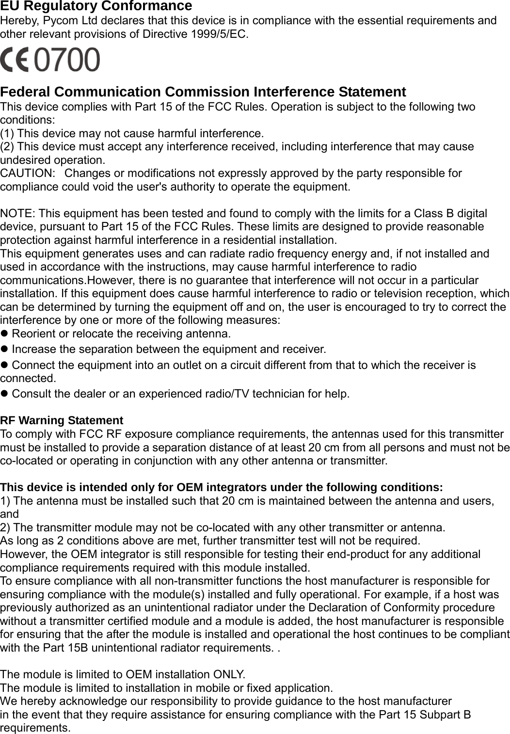                                                   EU Regulatory Conformance Hereby, Pycom Ltd declares that this device is in compliance with the essential requirements and other relevant provisions of Directive 1999/5/EC.    Federal Communication Commission Interference Statement This device complies with Part 15 of the FCC Rules. Operation is subject to the following two conditions:    (1) This device may not cause harmful interference.     (2) This device must accept any interference received, including interference that may cause undesired operation.    CAUTION:   Changes or modifications not expressly approved by the party responsible for compliance could void the user's authority to operate the equipment.        NOTE: This equipment has been tested and found to comply with the limits for a Class B digital device, pursuant to Part 15 of the FCC Rules. These limits are designed to provide reasonable protection against harmful interference in a residential installation.     This equipment generates uses and can radiate radio frequency energy and, if not installed and used in accordance with the instructions, may cause harmful interference to radio communications.However, there is no guarantee that interference will not occur in a particular installation. If this equipment does cause harmful interference to radio or television reception, which can be determined by turning the equipment off and on, the user is encouraged to try to correct the interference by one or more of the following measures:      Reorient or relocate the receiving antenna.      Increase the separation between the equipment and receiver.      Connect the equipment into an outlet on a circuit different from that to which the receiver is connected.     Consult the dealer or an experienced radio/TV technician for help.      RF Warning Statement   To comply with FCC RF exposure compliance requirements, the antennas used for this transmitter must be installed to provide a separation distance of at least 20 cm from all persons and must not be co-located or operating in conjunction with any other antenna or transmitter.  This device is intended only for OEM integrators under the following conditions: 1) The antenna must be installed such that 20 cm is maintained between the antenna and users, and   2) The transmitter module may not be co-located with any other transmitter or antenna. As long as 2 conditions above are met, further transmitter test will not be required. However, the OEM integrator is still responsible for testing their end-product for any additional compliance requirements required with this module installed. To ensure compliance with all non-transmitter functions the host manufacturer is responsible for ensuring compliance with the module(s) installed and fully operational. For example, if a host was previously authorized as an unintentional radiator under the Declaration of Conformity procedure without a transmitter certified module and a module is added, the host manufacturer is responsible for ensuring that the after the module is installed and operational the host continues to be compliant with the Part 15B unintentional radiator requirements. .    The module is limited to OEM installation ONLY. The module is limited to installation in mobile or fixed application. We hereby acknowledge our responsibility to provide guidance to the host manufacturer in the event that they require assistance for ensuring compliance with the Part 15 Subpart B requirements.  