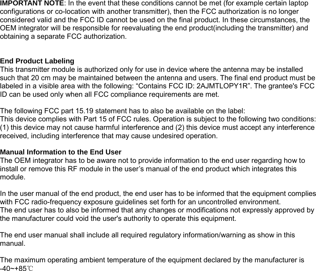                                                   IMPORTANT NOTE: In the event that these conditions cannot be met (for example certain laptop configurations or co-location with another transmitter), then the FCC authorization is no longer considered valid and the FCC ID cannot be used on the final product. In these circumstances, the OEM integrator will be responsible for reevaluating the end product(including the transmitter) and obtaining a separate FCC authorization.   End Product Labeling This transmitter module is authorized only for use in device where the antenna may be installed such that 20 cm may be maintained between the antenna and users. The final end product must be labeled in a visible area with the following: &ldquo;Contains FCC ID: 2AJMTLOPY1R&rdquo;. The grantee's FCC ID can be used only when all FCC compliance requirements are met.  The following FCC part 15.19 statement has to also be available on the label:   This device complies with Part 15 of FCC rules. Operation is subject to the following two conditions: (1) this device may not cause harmful interference and (2) this device must accept any interference received, including interference that may cause undesired operation.  Manual Information to the End User The OEM integrator has to be aware not to provide information to the end user regarding how to install or remove this RF module in the user&rsquo;s manual of the end product which integrates this module.  In the user manual of the end product, the end user has to be informed that the equipment complies with FCC radio-frequency exposure guidelines set forth for an uncontrolled environment.   The end user has to also be informed that any changes or modifications not expressly approved by the manufacturer could void the user's authority to operate this equipment.  The end user manual shall include all required regulatory information/warning as show in this manual.  The maximum operating ambient temperature of the equipment declared by the manufacturer is -40~+85℃ 