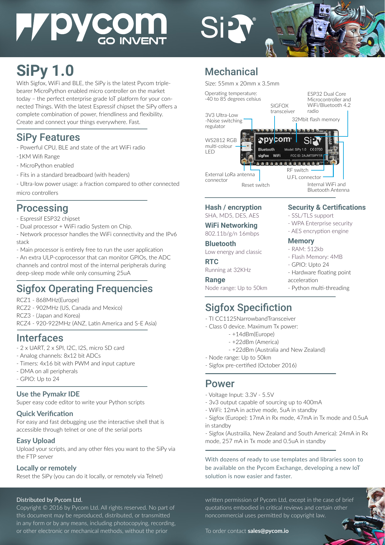 RCZ1 - 868MHz(Europe)RCZ2 - 902MHz (US, Canada and Mexico)RCZ3 - (Japan and Korea)RCZ4 - 920-922MHz (ANZ, Lan America and S-E Asia)SiPy 1.0With Sigfox, WiFi and BLE, the SiPy is the latest Pycom triple- bearer MicroPython enabled micro controller on the market today &ndash; the perfect enterprise grade IoT plaorm for your con-nected Things. With the latest Espressif chipset the SiPy oers a complete combinaon of power, friendliness and exibility.Create and connect your things everywhere. Fast.Distributed by Pycom Ltd.Copyright &copy; 2016 by Pycom Ltd. All rights reserved. No part of this document may be reproduced, distributed, or transmied in any form or by any means, including photocopying, recording, or other electronic or mechanical methods, without the prior - Espressif ESP32 chipset- Dual processor + WiFi radio System on Chip.- Network processor handles the WiFi connecvity and the IPv6 stack- Main processor is enrely free to run the user applicaon- An extra ULP-coprocessor that can monitor GPIOs, the ADC channels and control most of the internal peripherals during deep-sleep mode while only consuming 25uA- Powerful CPU, BLE and state of the art WiFi radio-1KM Wi Range- MicroPython enabled- Fits in a standard breadboard (with headers)- Ultra-low power usage: a fracon compared to other connected micro controllersSiPy FeaturesUse the Pymakr IDESuper easy code editor to write your Python scriptsQuick VericaonFor easy and fast debugging use the interacve shell that is accessible through telnet or one of the serial portsEasy UploadUpload your scripts, and any other les you want to the SiPy via the FTP serverLocally or remotelyReset the SiPy (you can do it locally, or remotely via Telnet)MechanicalProcessing Hash / encryptionSHA, MD5, DES, AESWiFi Networking802.11b/g/n 16mbpsBluetoothLow energy and classicRTCRunning at 32KHzRangeNode range: Up to 50km- 2 x UART, 2 x SPI, I2C, I2S, micro SD card- Analog channels: 8x12 bit ADCs- Timers: 4x16 bit with PWM and input capture- DMA on all peripherals- GPIO: Up to 24- Voltage Input: 3.3V - 5.5V- 3v3 output capable of sourcing up to 400mA- WiFi: 12mA in acve mode, 5uA in standby- Sigfox (Europe): 17mA in Rx mode, 47mA in Tx mode and 0.5uA in standby- Sigfox (Austrailia, New Zealand and South America): 24mA in Rx mode, 257 mA in Tx mode and 0.5uA in standbyInterfacesPowerSize: 55mm x 20mm x 3.5mmSecurity &amp; Certications- SSL/TLS support- WPA Enterprise security- AES encrypon engineMemory- RAM: 512kb- Flash Memory: 4MB- GPIO: Upto 24- Hardware oang point acceleraon- Python mul-threadingwrien permission of Pycom Ltd, except in the case of brief quotaons embodied in crical reviews and certain other noncommercial uses permied by copyright law.To order contact sales@pycom.io- TI CC1125NarrowbandTransceiver- Class 0 device. Maximum Tx power:  - +14dBm(Europe)  - +22dBm (America)  - +22dBm (Australia and New Zealand)- Node range: Up to 50km- Sigfox pre-cered (October 2016)Sigfox Operating FrequenciesSigfox SpecictionExternal LoRa antenna connector Reset switch32Mbit ash memorySIGFOX transceiverU.FL connectorRF switchESP32 Dual Core Microcontroller and WiFi/Bluetooth 4.2 radioInternal WiFi and Bluetooth AntennaWith dozens of ready to use templates and libraries soon to be available on the Pycom Exchange, developing a new IoT soluon is now easier and faster.WS2812 RGB mul-colour LED3V3 Ultra-Low-Noise switching regulatorOperang temperature: -40 to 85 degrees celsiusSi