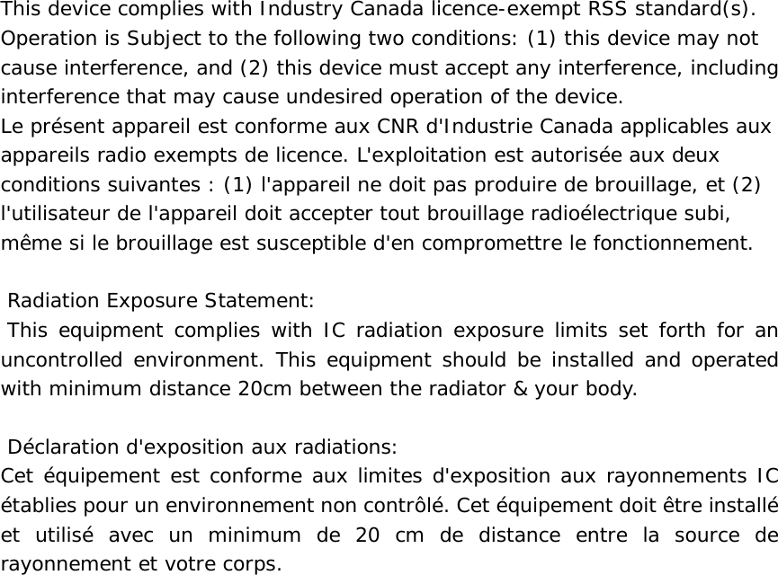   This device complies with Industry Canada licence-exempt RSS standard(s). Operation is Subject to the following two conditions: (1) this device may not cause interference, and (2) this device must accept any interference, including interference that may cause undesired operation of the device. Le pr&eacute;sent appareil est conforme aux CNR d'Industrie Canada applicables aux appareils radio exempts de licence. L'exploitation est autoris&eacute;e aux deux conditions suivantes : (1) l'appareil ne doit pas produire de brouillage, et (2) l'utilisateur de l'appareil doit accepter tout brouillage radio&eacute;lectrique subi, m&ecirc;me si le brouillage est susceptible d'en compromettre le fonctionnement.   Radiation Exposure Statement:  This equipment complies with IC radiation exposure limits set forth for an uncontrolled environment. This equipment should be installed and operated with minimum distance 20cm between the radiator &amp; your body.    D&eacute;claration d'exposition aux radiations: Cet &eacute;quipement est conforme aux limites d'exposition aux rayonnements IC &eacute;tablies pour un environnement non contr&ocirc;l&eacute;. Cet &eacute;quipement doit &ecirc;tre install&eacute; et utilis&eacute; avec un minimum de 20 cm de distance entre la source de rayonnement et votre corps. 