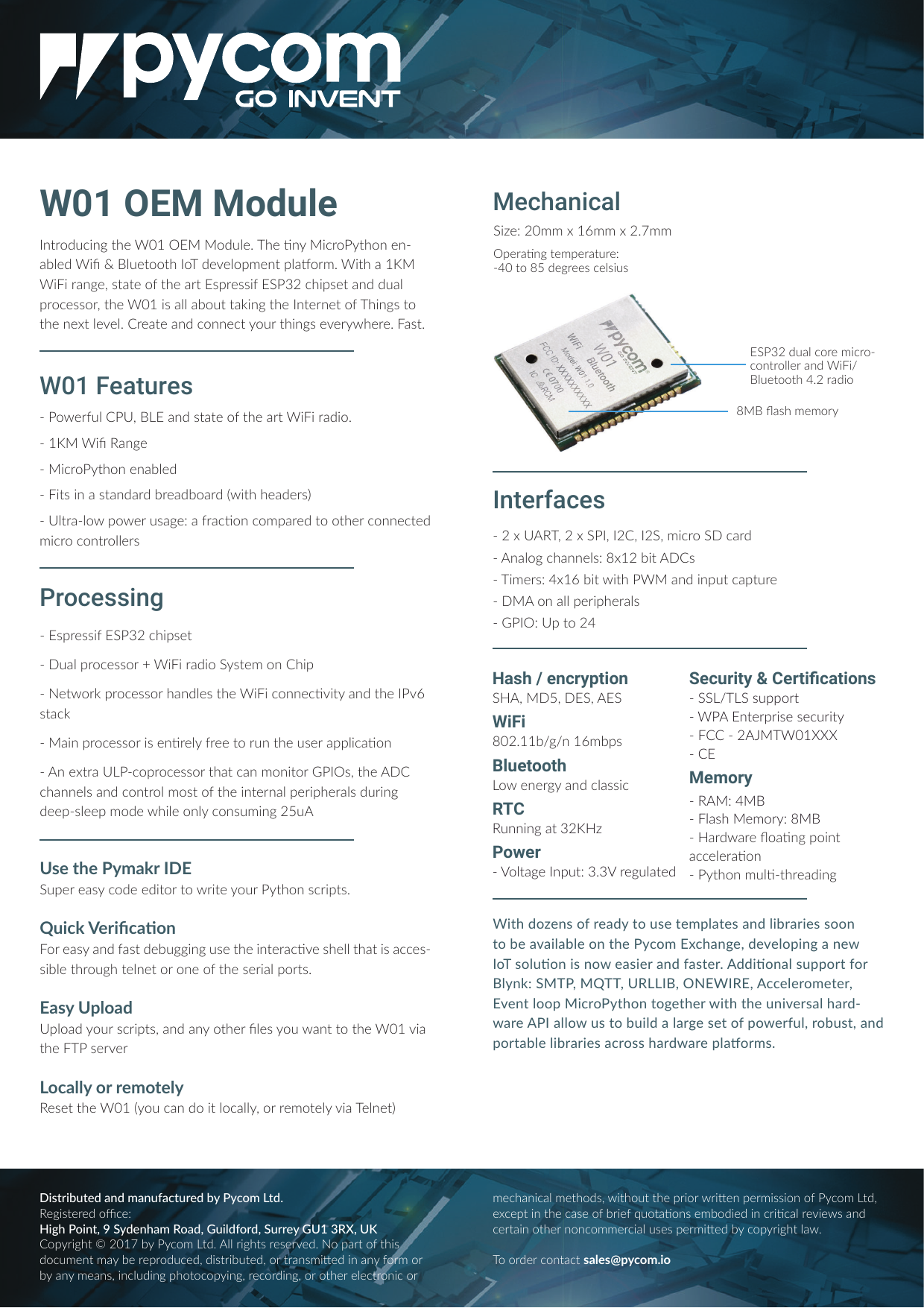 W01 OEM Modulem|uo71bm]|_;)ƏƐo7Ѵ;ĺ$_;ঞmb1uo|_om;m--0Ѵ;7)bCşѴ;|oo|_o$7;;Ѵorl;m|rѴ-oulĺ)b|_-Ɛ)bbu-m];ķv|-|;o=|_;-u|vru;vvb="&fnof;Ƒ1_brv;|-m77-Ѵruo1;vvouķ|_;)ƏƐbv-ѴѴ-0o||-hbm]|_;m|;um;|o=$_bm]v|o|_;m;|Ѵ;;Ѵĺu;-|;-m71omm;1|ou|_bm]v;;u_;u;ĺ-v|ĺŊvru;vvb="&fnof;Ƒ1_brv;|Ŋ-Ѵruo1;vvouƳ)bbu-7bo"v|;lom_brŊ;|ouhruo1;vvou_-m7Ѵ;v|_;)bb1omm;1ঞb|-m7|_;ѵv|-1hŊ-bmruo1;vvoubv;mঞu;Ѵ=u;;|oum|_;v;u-rrѴb1-ঞomŊm;|u-&amp;Ŋ1oruo1;vvou|_-|1-mlomb|ouvķ|_;1_-mm;Ѵv-m71om|uoѴlov|o=|_;bm|;um-Ѵr;ubr_;u-Ѵv7ubm]7;;rŊvѴ;;rlo7;_bѴ;omѴ1omvlbm]ƑƔŊo;u=Ѵ&amp;ķ-m7v|-|;o=|_;-u|)bbu-7boĺŊƐ)bC!-m];Ŋb1uo|_om;m-0Ѵ;7Ŋb|vbm-v|-m7-u70u;-70o-u7Őb|__;-7;uvőŊ&amp;Ѵ|u-ŊѴoro;uv-];Ĺ-=u-1ঞom1olr-u;7|oo|_;u1omm;1|;7lb1uo1om|uoѴѴ;uvWith dozens of ready to use templates and libraries soon to be available on the Pycom Exchange, developing a new o$voѴঞombvmo;-vb;u-m7=-v|;uĺ77bঞom-Ѵvrrou|=ouѴmhĹ"$ķ $$ķ&amp;!ķ)!ķ11;Ѵ;uol;|;uķEvent loop MicroPython together with the universal hard--u;-ѴѴov|o0bѴ7-Ѵ-u];v;|o=ro;u=Ѵķuo0v|ķ-m7rou|-0Ѵ;Ѵb0u-ub;v-1uovv_-u7-u;rѴ-oulvĺW01 FeaturesUse the Pymakr IDE"r;u;-v1o7;;7b|ou|oub|;ou|_omv1ubr|vĺ b1h(;ubC1-ঞomou;-v-m7=-v|7;0]]bm]v;|_;bm|;u-1ঞ;v_;ѴѴ|_-|bv-11;v-vb0Ѵ;|_uo]_|;Ѵm;|ouom;o=|_;v;ub-Ѵrou|vĺ-v&amp;rѴo-7&amp;rѴo-7ouv1ubr|vķ-m7-mo|_;uCѴ;vo-m||o|_;)ƏƐb-|_;$v;u;uo1-ѴѴouu;lo|;Ѵ!;v;||_;)ƏƐŐo1-m7ob|Ѵo1-ѴѴķouu;lo|;Ѵb-$;Ѵm;|őMechanicalProcessingHash / encryption"ķƔķ"ķ"WiFiѶƏƑĺƐƐ0ņ]ņmƐѵl0rvBluetootho;m;u]-m71Ѵ-vvb1RTC!mmbm]-|&fnof;ƑPowerŊ(oѴ|-];mr|Ĺ&fnof;ĺ&fnof;(u;]Ѵ-|;7ŊƑ&amp;!$ķƑ"ķƑķƑ"ķlb1uo"1-u7Ŋm-Ѵo]1_-mm;ѴvĹѶƐƑ0b|vŊ$bl;uvĹƓƐѵ0b|b|_)-m7bmr|1-r|u;Ŋom-ѴѴr;ubr_;u-Ѵv- Ĺ&amp;r|oƑƓInterfacesѶY-v_l;lou"&fnof;Ƒ7-Ѵ1ou;lb1uo-1om|uoѴѴ;u-m7)bbņѴ;|oo|_ƓĺƑu-7bo"b;ĹƑƏllƐѵllƑĺƕll8JHZWNY^(JWYNܪHFYNTSXŊ""ņ$"vrrou|Ŋ)m|;urubv;v;1ub|ŊŊƑ$)ƏƐ***ŊMemoryŊ!ĹƓŊѴ-v_;louĹѶŊ-u7-u;Yo-ঞm]robm|-11;Ѵ;u-ঞomŊ|_omlѴঞŊ|_u;-7bm]r;u-ঞm]|;lr;u-|u;ĹŊƓƏ|oѶƔ7;]u;;v1;ѴvbvDistributed and manufactured by Pycom Ltd. !;]bv|;u;7oL1;ĹHigh Point, 9 Sydenham Road, Guildford, Surrey GU1 3RX, UKorub]_|&scaron;ƑƏƐƕ01ol|7ĺѴѴub]_|vu;v;u;7ĺor-u|o=|_bv7o1l;m|l-0;u;ruo71;7ķ7bv|ub0|;7ķou|u-mvlb;7bm-m=oulou0-ml;-mvķbm1Ѵ7bm]r_o|o1orbm]ķu;1ou7bm]ķouo|_;u;Ѵ;1|uomb1oul;1_-mb1-Ѵl;|_o7vķb|_o||_;rubouub;mr;ulbvvbomo=1ol|7ķ;1;r|bm|_;1-v;o=0ub;=to|-ঞomv;l0o7b;7bm1ubঞ1-Ѵu;b;v-m71;u|-bmo|_;umom1oll;u1b-Ѵv;vr;ulb;701orub]_|Ѵ-ĺTo order contact v-Ѵ;v&Scaron;r1olĺbo