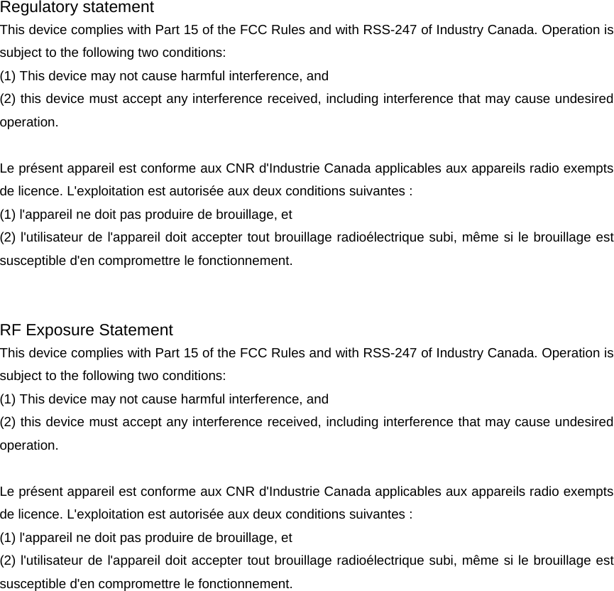 Regulatory statement This device complies with Part 15 of the FCC Rules and with RSS-247 of Industry Canada. Operation is subject to the following two conditions:   (1) This device may not cause harmful interference, and   (2) this device must accept any interference received, including interference that may cause undesired operation.   Le pr&eacute;sent appareil est conforme aux CNR d'Industrie Canada applicables aux appareils radio exempts de licence. L'exploitation est autoris&eacute;e aux deux conditions suivantes :   (1) l'appareil ne doit pas produire de brouillage, et (2) l'utilisateur de l'appareil doit accepter tout brouillage radio&eacute;lectrique subi, m&ecirc;me si le brouillage est susceptible d'en compromettre le fonctionnement. RF Exposure Statement This device complies with Part 15 of the FCC Rules and with RSS-247 of Industry Canada. Operation is subject to the following two conditions:   (1) This device may not cause harmful interference, and   (2) this device must accept any interference received, including interference that may cause undesired operation.   Le pr&eacute;sent appareil est conforme aux CNR d'Industrie Canada applicables aux appareils radio exempts de licence. L'exploitation est autoris&eacute;e aux deux conditions suivantes :   (1) l'appareil ne doit pas produire de brouillage, et (2) l'utilisateur de l'appareil doit accepter tout brouillage radio&eacute;lectrique subi, m&ecirc;me si le brouillage est susceptible d'en compromettre le fonctionnement. 