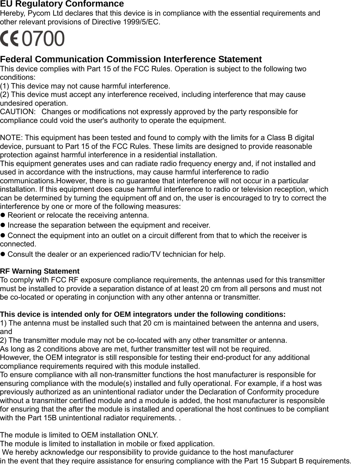                                                   EU Regulatory Conformance Hereby, Pycom Ltd declares that this device is in compliance with the essential requirements and other relevant provisions of Directive 1999/5/EC.    Federal Communication Commission Interference Statement This device complies with Part 15 of the FCC Rules. Operation is subject to the following two conditions:    (1) This device may not cause harmful interference.     (2) This device must accept any interference received, including interference that may cause undesired operation.     CAUTION:   Changes or modifications not expressly approved by the party responsible for compliance could void the user's authority to operate the equipment.        NOTE: This equipment has been tested and found to comply with the limits for a Class B digital device, pursuant to Part 15 of the FCC Rules. These limits are designed to provide reasonable protection against harmful interference in a residential installation.     This equipment generates uses and can radiate radio frequency energy and, if not installed and used in accordance with the instructions, may cause harmful interference to radio communications.However, there is no guarantee that interference will not occur in a particular installation. If this equipment does cause harmful interference to radio or television reception, which can be determined by turning the equipment off and on, the user is encouraged to try to correct the interference by one or more of the following measures:      Reorient or relocate the receiving antenna.      Increase the separation between the equipment and receiver.      Connect the equipment into an outlet on a circuit different from that to which the receiver is connected.     Consult the dealer or an experienced radio/TV technician for help.      RF Warning Statement   To comply with FCC RF exposure compliance requirements, the antennas used for this transmitter must be installed to provide a separation distance of at least 20 cm from all persons and must not be co-located or operating in conjunction with any other antenna or transmitter.  This device is intended only for OEM integrators under the following conditions: 1) The antenna must be installed such that 20 cm is maintained between the antenna and users, and   2) The transmitter module may not be co-located with any other transmitter or antenna. As long as 2 conditions above are met, further transmitter test will not be required. However, the OEM integrator is still responsible for testing their end-product for any additional compliance requirements required with this module installed. To ensure compliance with all non-transmitter functions the host manufacturer is responsible for ensuring compliance with the module(s) installed and fully operational. For example, if a host was previously authorized as an unintentional radiator under the Declaration of Conformity procedure without a transmitter certified module and a module is added, the host manufacturer is responsible for ensuring that the after the module is installed and operational the host continues to be compliant with the Part 15B unintentional radiator requirements. .    The module is limited to OEM installation ONLY. The module is limited to installation in mobile or fixed application.  We hereby acknowledge our responsibility to provide guidance to the host manufacturer in the event that they require assistance for ensuring compliance with the Part 15 Subpart B requirements.      