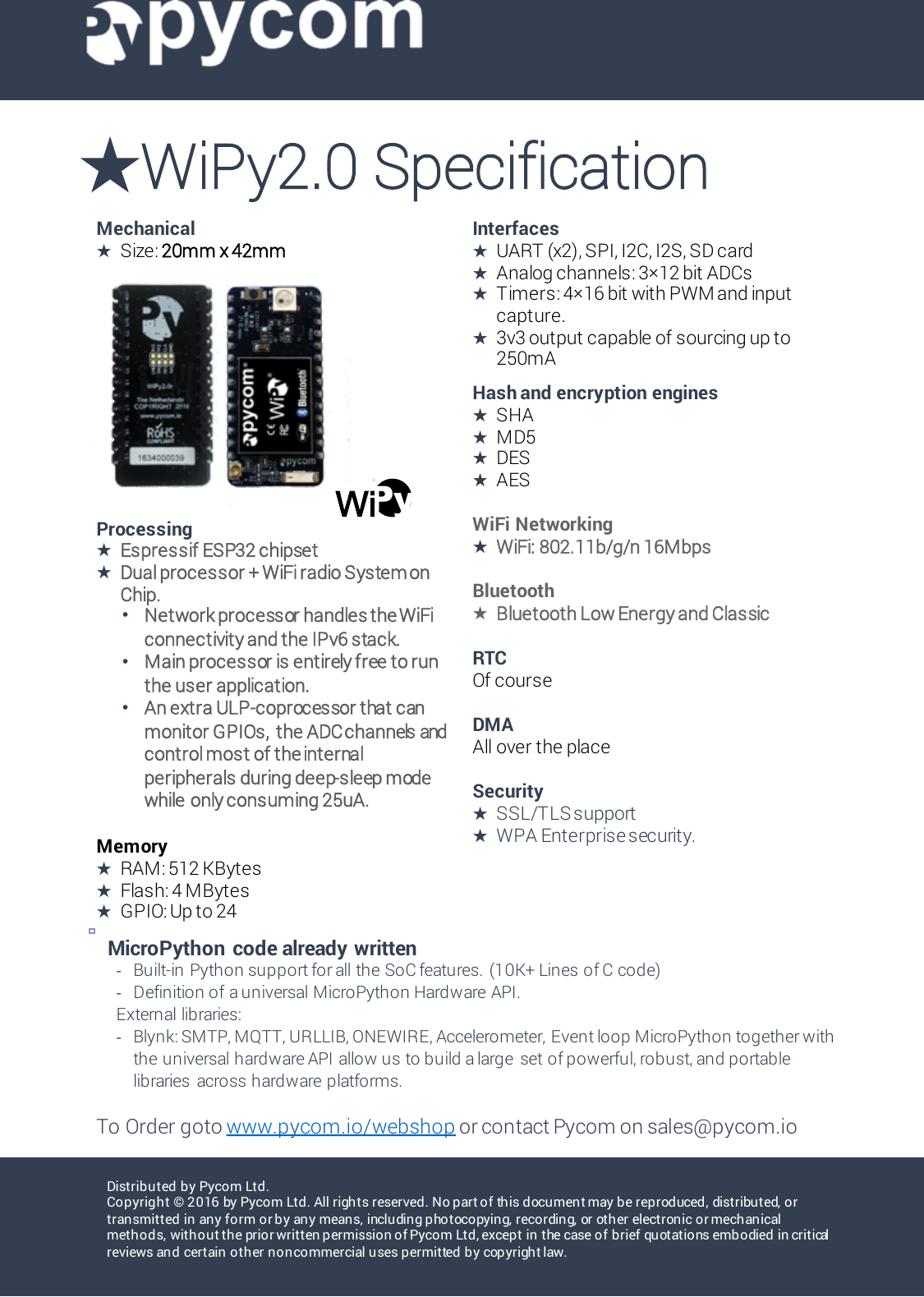 Distributed by Pycom Ltd.Copyright &copy; 2016 by Pyco m Lt d . All rights reserved. No part of this document may be reproduced, distributed, or transmitted in any form or by any means, including photocopying, recording, or other electronic or mechanical methods, without the prior written permission of Pycom Ltd, except in the case of brief quotations embodied in critical reviews and certain other noncommercial uses permitted by copyright law. Mechanical★Size: 20mm x 42mmInterfaces★UART (x2), SPI, I2C, I2S, SD card★Analog channels: 3&times;12 bit ADCs★Timers: 4&times;16 bit with PWM and input capture.★3v3 output capable of sourcing up to 250mAProcessing★Espressif ESP32 chipset★Dual processor + WiFi radio System on Chip.&bull;Network processor handles the WiFi connectivity and the IPv6 stack.&bull;Main processor is entirely free to run the user application.&bull;An extra ULP-coprocessor that can monitor GPIOs,the ADC channels and control most of the internal peripherals during deep-sleep mode while only consuming 25uA.Memory★RAM: 512 KBytes★Flash: 4 MBytes★GPIO: Up to 24Hash and encryption engines★SHA ★MD5 ★DES★AESWiFi Networking★WiFi: 802.11b/g/n 16MbpsBluetooth★Bluetooth Low Energy and ClassicRTCOf courseDMA All over the placeSecurity★SSL/TLS support ★WPA Enterprise security.★WiPy2.0 SpecificationMicroPython  code already written-Built-in Python support for all the SoC features.  (10K+ Lines of C code)-Definition of a universal MicroPython Hardware API.External libraries:-Blynk: SMTP, MQTT, URLLIB, ONEWIRE, Accelerometer, Event loop MicroPython together with the universal hardware API allow us to build a large  set of powerful, robust, and portable libraries  across hardware platforms.To Order goto www.pycom.io/webshop or contact Pycom on sales@pycom.ioPyPyPyPy