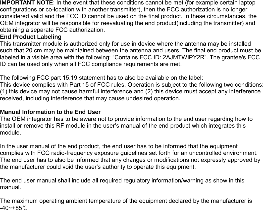                                                    IMPORTANT NOTE: In the event that these conditions cannot be met (for example certain laptop configurations or co-location with another transmitter), then the FCC authorization is no longer considered valid and the FCC ID cannot be used on the final product. In these circumstances, the OEM integrator will be responsible for reevaluating the end product(including the transmitter) and obtaining a separate FCC authorization. End Product Labeling This transmitter module is authorized only for use in device where the antenna may be installed such that 20 cm may be maintained between the antenna and users. The final end product must be labeled in a visible area with the following: &ldquo;Contains FCC ID: 2AJMTWIPY2R&rdquo;. The grantee's FCC ID can be used only when all FCC compliance requirements are met.    The following FCC part 15.19 statement has to also be available on the label:   This device complies with Part 15 of FCC rules. Operation is subject to the following two conditions: (1) this device may not cause harmful interference and (2) this device must accept any interference received, including interference that may cause undesired operation.  Manual Information to the End User The OEM integrator has to be aware not to provide information to the end user regarding how to install or remove this RF module in the user&rsquo;s manual of the end product which integrates this module.  In the user manual of the end product, the end user has to be informed that the equipment complies with FCC radio-frequency exposure guidelines set forth for an uncontrolled environment.   The end user has to also be informed that any changes or modifications not expressly approved by the manufacturer could void the user's authority to operate this equipment.  The end user manual shall include all required regulatory information/warning as show in this manual.  The maximum operating ambient temperature of the equipment declared by the manufacturer is -40~+85℃ 