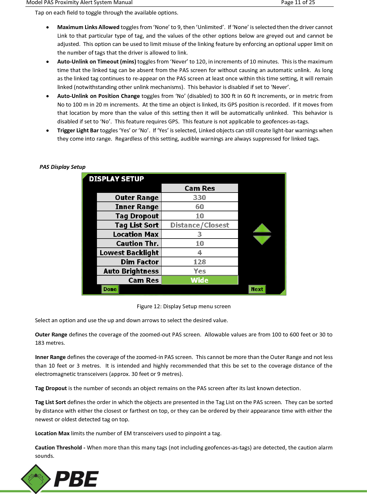 Model PAS Proximity Alert System Manual Page 11 of 25     Tap on each field to toggle through the available options.  Maximum Links Allowed toggles from ‘None’ to 9, then ‘Unlimited’.  If ‘None’ is selected then the driver cannot Link to that particular type of tag, and the values of the other options below are greyed out and cannot be adjusted.  This option can be used to limit misuse of the linking feature by enforcing an optional upper limit on the number of tags that the driver is allowed to link.  Auto-Unlink on Timeout (mins) toggles from ‘Never’ to 120, in increments of 10 minutes.  This is the maximum time that the linked tag can be absent from the PAS screen for without causing an automatic unlink.  As long as the linked tag continues to re-appear on the PAS screen at least once within this time setting, it will remain linked (notwithstanding other unlink mechanisms).  This behavior is disabled if set to ‘Never’.    Auto-Unlink on Position Change toggles from ‘No’ (disabled) to 300 ft in 60 ft increments, or in metric from No to 100 m in 20 m increments.  At the time an object is linked, its GPS position is recorded.  If it moves from that location by more than the value of this setting then  it  will be automatically unlinked.  This behavior is disabled if set to ‘No’.  This feature requires GPS.  This feature is not applicable to geofences-as-tags.  Trigger Light Bar toggles ‘Yes’ or ‘No’.  If ‘Yes’ is selected, Linked objects can still create light-bar warnings when they come into range.  Regardless of this setting, audible warnings are always suppressed for linked tags.  PAS Display Setup  Figure 12: Display Setup menu screen Select an option and use the up and down arrows to select the desired value. Outer Range defines the coverage of the zoomed-out PAS screen.  Allowable values are from 100 to 600 feet or 30 to 183 metres. Inner Range defines the coverage of the zoomed-in PAS screen.  This cannot be more than the Outer Range and not less than  10  feet or  3 metres.    It is intended and highly  recommended  that this  be set  to  the  coverage distance of  the electromagnetic transceivers (approx. 30 feet or 9 metres). Tag Dropout is the number of seconds an object remains on the PAS screen after its last known detection.  Tag List Sort defines the order in which the objects are presented in the Tag List on the PAS screen.  They can be sorted by distance with either the closest or farthest on top, or they can be ordered by their appearance time with either the newest or oldest detected tag on top. Location Max limits the number of EM transceivers used to pinpoint a tag. Caution Threshold - When more than this many tags (not including geofences-as-tags) are detected, the caution alarm sounds. 