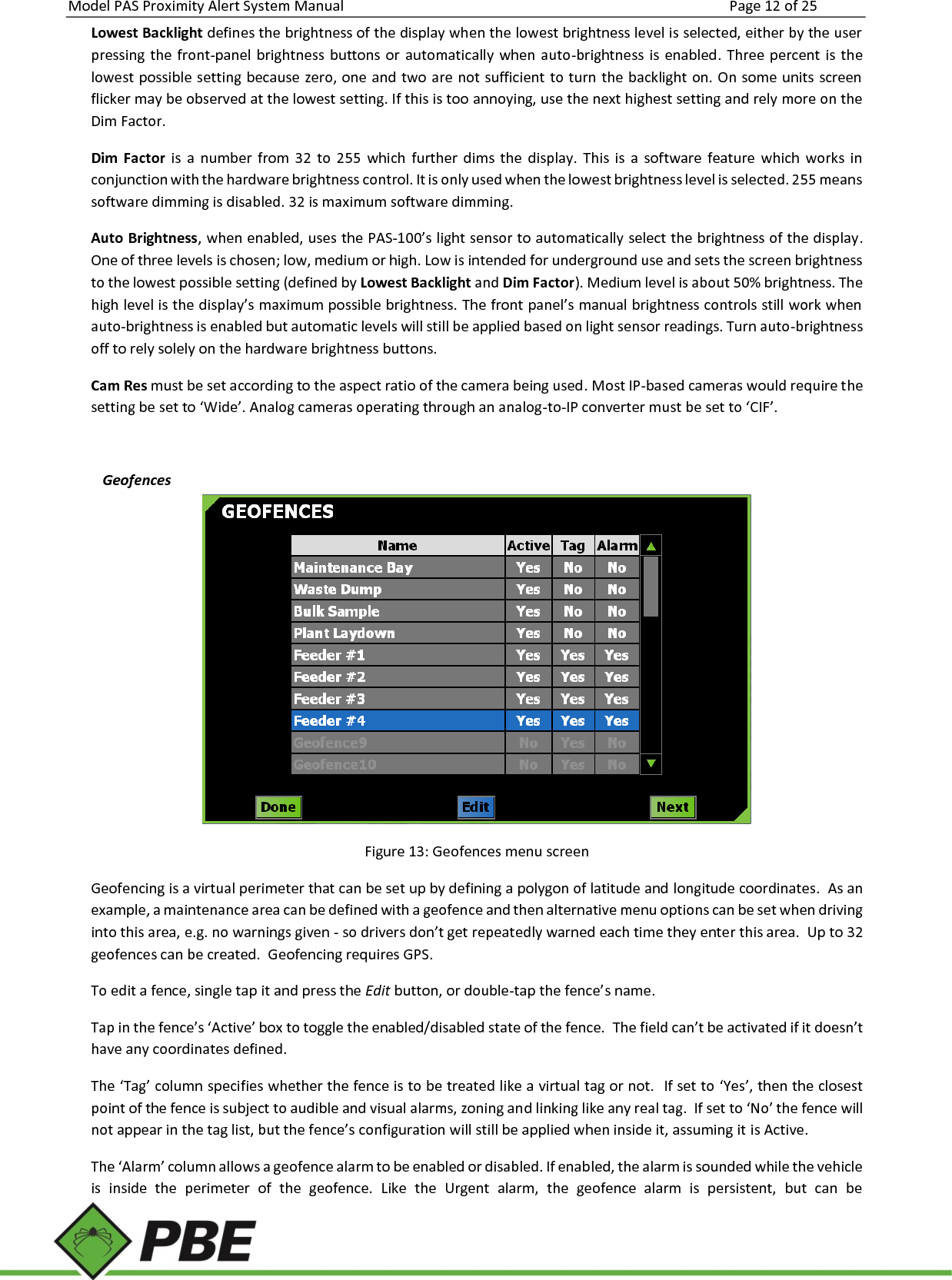Model PAS Proximity Alert System Manual Page 12 of 25     Lowest Backlight defines the brightness of the display when the lowest brightness level is selected, either by the user pressing  the  front-panel  brightness  buttons or  automatically  when auto-brightness is  enabled.  Three percent  is the lowest possible setting because zero, one and two are not sufficient to turn the backlight on. On some units screen flicker may be observed at the lowest setting. If this is too annoying, use the next highest setting and rely more on the Dim Factor. Dim  Factor  is  a  number  from  32  to  255  which  further  dims  the  display.  This  is  a  software  feature  which  works  in conjunction with the hardware brightness control. It is only used when the lowest brightness level is selected. 255 means software dimming is disabled. 32 is maximum software dimming. Auto Brightness, when enabled, uses the PAS-100’s light sensor to automatically select the brightness of the display. One of three levels is chosen; low, medium or high. Low is intended for underground use and sets the screen brightness to the lowest possible setting (defined by Lowest Backlight and Dim Factor). Medium level is about 50% brightness. The high level is the display’s maximum possible brightness. The front panel’s manual brightness controls still work when auto-brightness is enabled but automatic levels will still be applied based on light sensor readings. Turn auto-brightness off to rely solely on the hardware brightness buttons. Cam Res must be set according to the aspect ratio of the camera being used. Most IP-based cameras would require the setting be set to ‘Wide’. Analog cameras operating through an analog-to-IP converter must be set to ‘CIF’.   Geofences  Figure 13: Geofences menu screen Geofencing is a virtual perimeter that can be set up by defining a polygon of latitude and longitude coordinates.  As an example, a maintenance area can be defined with a geofence and then alternative menu options can be set when driving into this area, e.g. no warnings given - so drivers don’t get repeatedly warned each time they enter this area.  Up to 32 geofences can be created.  Geofencing requires GPS. To edit a fence, single tap it and press the Edit button, or double-tap the fence’s name. Tap in the fence’s ‘Active’ box to toggle the enabled/disabled state of the fence.  The field can’t be activated if it doesn’t have any coordinates defined. The ‘Tag’ column specifies whether the fence is to be treated like a virtual tag or not.  If set to ‘Yes’, then the closest point of the fence is subject to audible and visual alarms, zoning and linking like any real tag.  If set to ‘No’ the fence will not appear in the tag list, but the fence’s configuration will still be applied when inside it, assuming it is Active. The ‘Alarm’ column allows a geofence alarm to be enabled or disabled. If enabled, the alarm is sounded while the vehicle is  inside  the  perimeter  of  the  geofence.  Like  the  Urgent  alarm,  the  geofence  alarm  is  persistent,  but  can  be 
