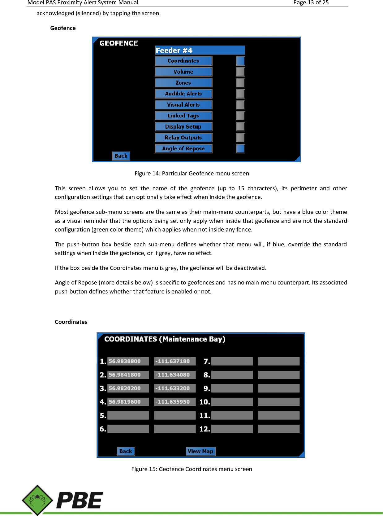 Model PAS Proximity Alert System Manual Page 13 of 25     acknowledged (silenced) by tapping the screen. Geofence  Figure 14: Particular Geofence menu screen This  screen  allows  you  to  set  the  name  of  the  geofence  (up  to  15  characters),  its  perimeter  and  other configuration settings that can optionally take effect when inside the geofence. Most geofence sub-menu screens are the same as their main-menu counterparts, but have a blue color theme as a visual reminder that the options being set only apply when inside that geofence and are not the standard configuration (green color theme) which applies when not inside any fence. The  push-button  box  beside  each  sub-menu  defines  whether  that  menu  will,  if  blue,  override  the  standard settings when inside the geofence, or if grey, have no effect. If the box beside the Coordinates menu is grey, the geofence will be deactivated. Angle of Repose (more details below) is specific to geofences and has no main-menu counterpart. Its associated push-button defines whether that feature is enabled or not.  Coordinates  Figure 15: Geofence Coordinates menu screen 