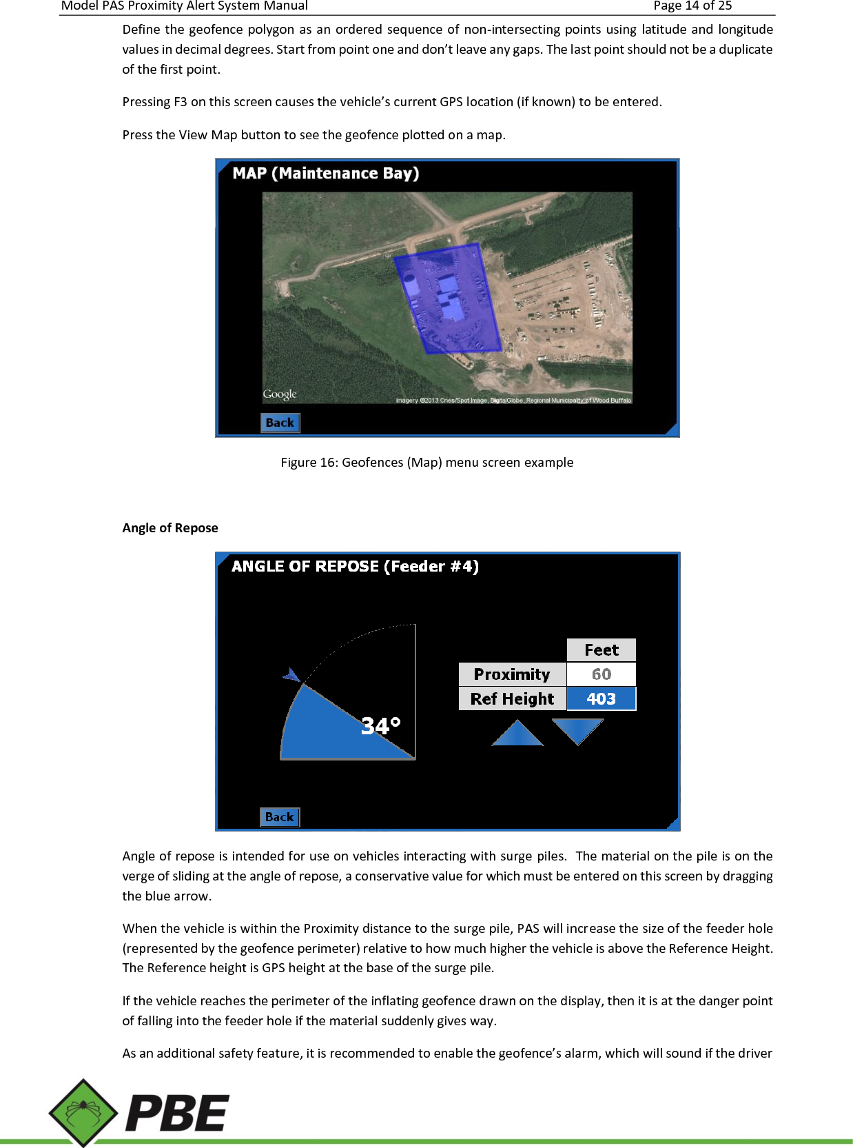 Model PAS Proximity Alert System Manual Page 14 of 25     Define the geofence  polygon  as  an ordered sequence of  non-intersecting  points  using  latitude and longitude values in decimal degrees. Start from point one and don’t leave any gaps. The last point should not be a duplicate of the first point. Pressing F3 on this screen causes the vehicle’s current GPS location (if known) to be entered. Press the View Map button to see the geofence plotted on a map.  Figure 16: Geofences (Map) menu screen example  Angle of Repose  Angle of repose is intended for use on vehicles interacting with surge piles.  The material on the pile is on the verge of sliding at the angle of repose, a conservative value for which must be entered on this screen by dragging the blue arrow. When the vehicle is within the Proximity distance to the surge pile, PAS will increase the size of the feeder hole (represented by the geofence perimeter) relative to how much higher the vehicle is above the Reference Height. The Reference height is GPS height at the base of the surge pile. If the vehicle reaches the perimeter of the inflating geofence drawn on the display, then it is at the danger point of falling into the feeder hole if the material suddenly gives way. As an additional safety feature, it is recommended to enable the geofence’s alarm, which will sound if the driver 