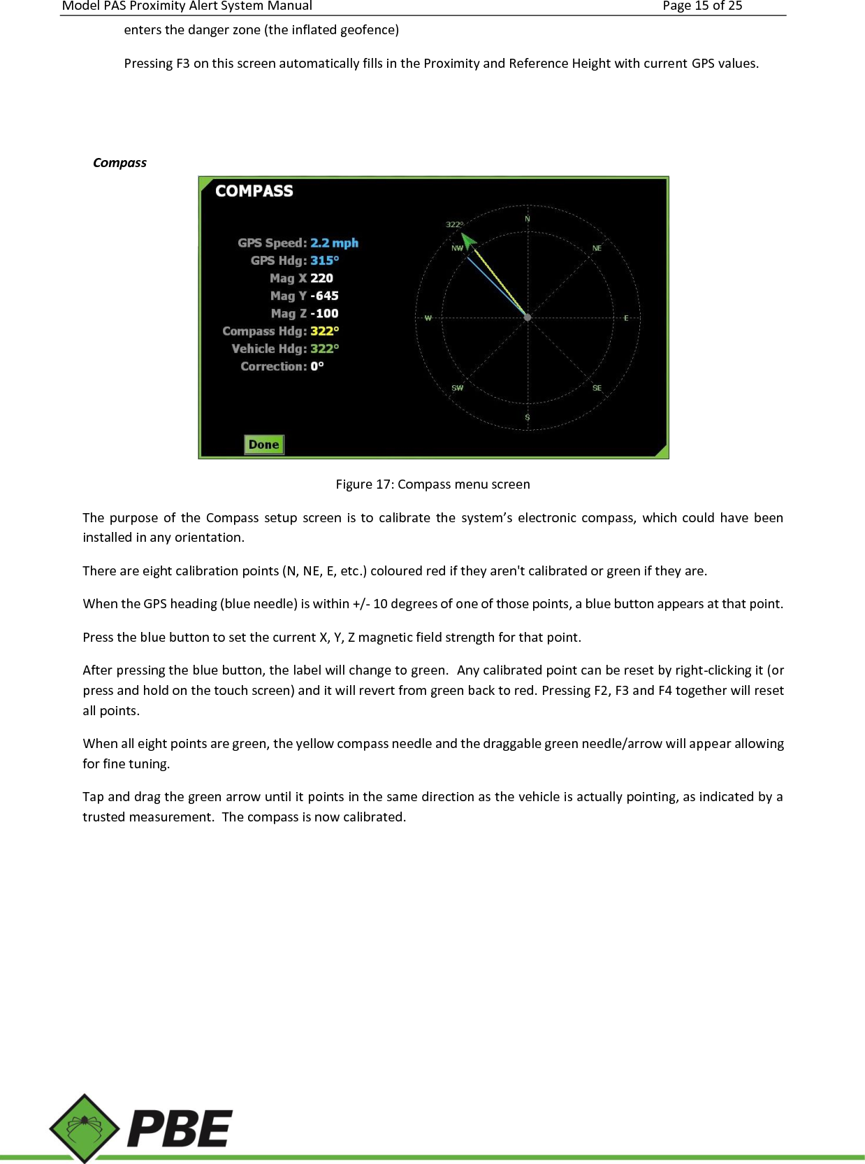 Model PAS Proximity Alert System Manual Page 15 of 25     enters the danger zone (the inflated geofence) Pressing F3 on this screen automatically fills in the Proximity and Reference Height with current GPS values.   Compass  Figure 17: Compass menu screen The  purpose  of  the  Compass  setup  screen  is  to  calibrate  the  system’s  electronic  compass,  which  could  have  been installed in any orientation. There are eight calibration points (N, NE, E, etc.) coloured red if they aren&apos;t calibrated or green if they are. When the GPS heading (blue needle) is within +/- 10 degrees of one of those points, a blue button appears at that point. Press the blue button to set the current X, Y, Z magnetic field strength for that point.  After pressing the blue button, the label will change to green.  Any calibrated point can be reset by right-clicking it (or press and hold on the touch screen) and it will revert from green back to red. Pressing F2, F3 and F4 together will reset all points. When all eight points are green, the yellow compass needle and the draggable green needle/arrow will appear allowing for fine tuning. Tap and drag the green arrow until it points in the same direction as the vehicle is actually pointing, as indicated by a trusted measurement.  The compass is now calibrated.         