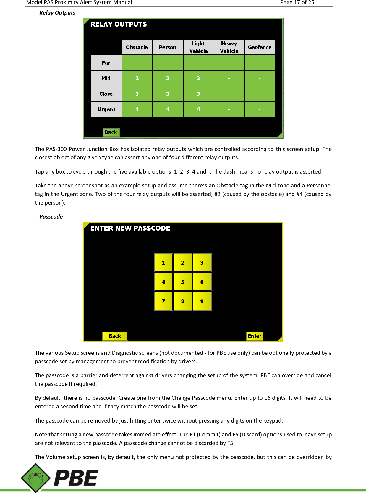 Model PAS Proximity Alert System Manual Page 17 of 25     Relay Outputs  The PAS-300 Power Junction Box has isolated relay outputs which are controlled according to  this screen setup. The closest object of any given type can assert any one of four different relay outputs. Tap any box to cycle through the five available options; 1, 2, 3, 4 and -. The dash means no relay output is asserted. Take the above screenshot as an example setup and assume there’s an Obstacle tag in the Mid zone and a Personnel tag in the Urgent zone. Two of the four relay outputs will be asserted; #2 (caused by the obstacle) and #4 (caused by the person). Passcode  The various Setup screens and Diagnostic screens (not documented - for PBE use only) can be optionally protected by a passcode set by management to prevent modification by drivers. The passcode is a barrier and deterrent against drivers changing the setup of the system. PBE can override and cancel the passcode if required. By default, there is no passcode. Create one from the Change Passcode menu. Enter up to 16 digits. It will need to be entered a second time and if they match the passcode will be set. The passcode can be removed by just hitting enter twice without pressing any digits on the keypad. Note that setting a new passcode takes immediate effect. The F1 (Commit) and F5 (Discard) options used to leave setup are not relevant to the passcode. A passcode change cannot be discarded by F5. The Volume setup screen is, by default, the only menu not protected by the passcode, but this can be overridden by 