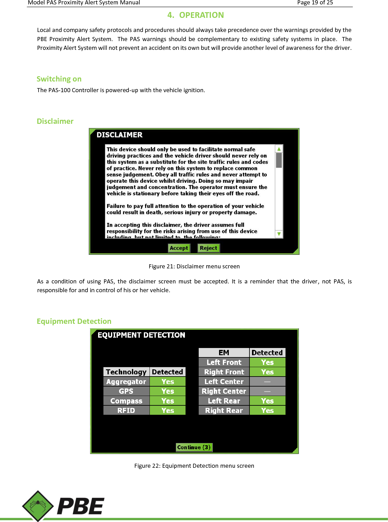 Model PAS Proximity Alert System Manual Page 19 of 25     4. OPERATION Local and company safety protocols and procedures should always take precedence over the warnings provided by the PBE  Proximity  Alert  System.    The  PAS  warnings  should  be  complementary  to  existing  safety  systems  in  place.    The Proximity Alert System will not prevent an accident on its own but will provide another level of awareness for the driver.   Switching on The PAS-100 Controller is powered-up with the vehicle ignition.  Disclaimer  Figure 21: Disclaimer menu screen As  a  condition  of  using  PAS,  the  disclaimer  screen  must  be  accepted.  It  is  a  reminder  that  the  driver,  not  PAS,  is responsible for and in control of his or her vehicle.  Equipment Detection  Figure 22: Equipment Detection menu screen  