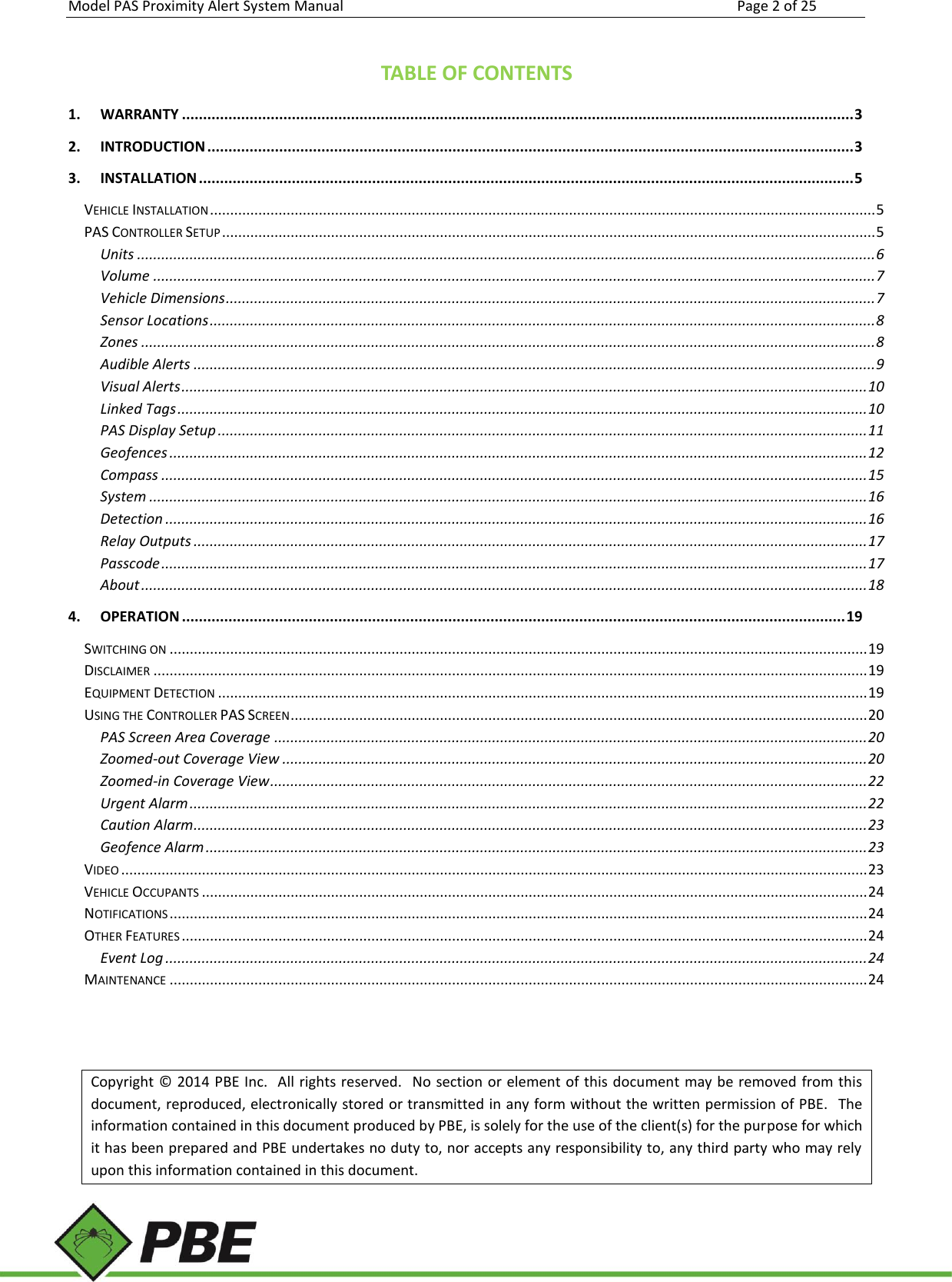 Model PAS Proximity Alert System Manual Page 2 of 25      TABLE OF CONTENTS 1. WARRANTY ............................................................................................................................................................... 3 2. INTRODUCTION ......................................................................................................................................................... 3 3. INSTALLATION ........................................................................................................................................................... 5 VEHICLE INSTALLATION ..................................................................................................................................................................... 5 PAS CONTROLLER SETUP .................................................................................................................................................................. 5 Units ....................................................................................................................................................................................... 6 Volume ................................................................................................................................................................................... 7 Vehicle Dimensions ................................................................................................................................................................. 7 Sensor Locations ..................................................................................................................................................................... 8 Zones ...................................................................................................................................................................................... 8 Audible Alerts ......................................................................................................................................................................... 9 Visual Alerts .......................................................................................................................................................................... 10 Linked Tags ........................................................................................................................................................................... 10 PAS Display Setup ................................................................................................................................................................. 11 Geofences ............................................................................................................................................................................. 12 Compass ............................................................................................................................................................................... 15 System .................................................................................................................................................................................. 16 Detection .............................................................................................................................................................................. 16 Relay Outputs ....................................................................................................................................................................... 17 Passcode ............................................................................................................................................................................... 17 About .................................................................................................................................................................................... 18 4. OPERATION ............................................................................................................................................................. 19 SWITCHING ON ............................................................................................................................................................................. 19 DISCLAIMER ................................................................................................................................................................................. 19 EQUIPMENT DETECTION ................................................................................................................................................................. 19 USING THE CONTROLLER PAS SCREEN ............................................................................................................................................... 20 PAS Screen Area Coverage ................................................................................................................................................... 20 Zoomed-out Coverage View ................................................................................................................................................. 20 Zoomed-in Coverage View .................................................................................................................................................... 22 Urgent Alarm ........................................................................................................................................................................ 22 Caution Alarm ....................................................................................................................................................................... 23 Geofence Alarm .................................................................................................................................................................... 23 VIDEO ......................................................................................................................................................................................... 23 VEHICLE OCCUPANTS ..................................................................................................................................................................... 24 NOTIFICATIONS ............................................................................................................................................................................. 24 OTHER FEATURES .......................................................................................................................................................................... 24 Event Log .............................................................................................................................................................................. 24 MAINTENANCE ............................................................................................................................................................................. 24   Copyright © 2014 PBE Inc.  All rights reserved.  No section or element of this document may be removed from this document, reproduced, electronically stored or transmitted in any form without the written permission of PBE.  The information contained in this document produced by PBE, is solely for the use of the client(s) for the purpose for which it has been prepared and PBE undertakes no duty to, nor accepts any responsibility to, any third party who may rely upon this information contained in this document.   