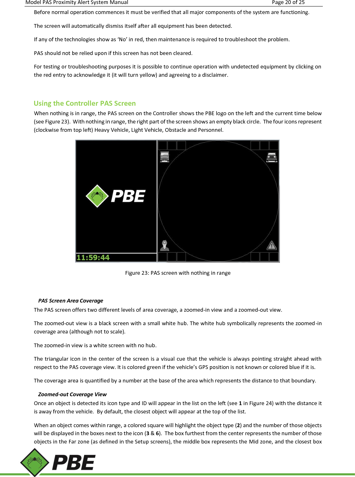 Model PAS Proximity Alert System Manual Page 20 of 25     Before normal operation commences it must be verified that all major components of the system are functioning. The screen will automatically dismiss itself after all equipment has been detected. If any of the technologies show as ‘No’ in red, then maintenance is required to troubleshoot the problem. PAS should not be relied upon if this screen has not been cleared. For testing or troubleshooting purposes it is possible to continue operation with undetected equipment by clicking on the red entry to acknowledge it (it will turn yellow) and agreeing to a disclaimer.  Using the Controller PAS Screen When nothing is in range, the PAS screen on the Controller shows the PBE logo on the left and the current time below (see Figure 23).  With nothing in range, the right part of the screen shows an empty black circle.  The four icons represent (clockwise from top left) Heavy Vehicle, Light Vehicle, Obstacle and Personnel.   Figure 23: PAS screen with nothing in range  PAS Screen Area Coverage The PAS screen offers two different levels of area coverage, a zoomed-in view and a zoomed-out view. The zoomed-out view is a black screen with a small white hub. The white hub symbolically represents the zoomed-in coverage area (although not to scale). The zoomed-in view is a white screen with no hub. The triangular icon in the center of the screen is a visual cue that the vehicle is always pointing straight ahead with respect to the PAS coverage view. It is colored green if the vehicle’s GPS position is not known or colored blue if it is. The coverage area is quantified by a number at the base of the area which represents the distance to that boundary. Zoomed-out Coverage View Once an object is detected its icon type and ID will appear in the list on the left (see 1 in Figure 24) with the distance it is away from the vehicle.  By default, the closest object will appear at the top of the list. When an object comes within range, a colored square will highlight the object type (2) and the number of those objects will be displayed in the boxes next to the icon (3 &amp; 6).  The box furthest from the center represents the number of those objects in the Far zone (as defined in the Setup screens), the middle box represents the Mid zone, and the closest box 