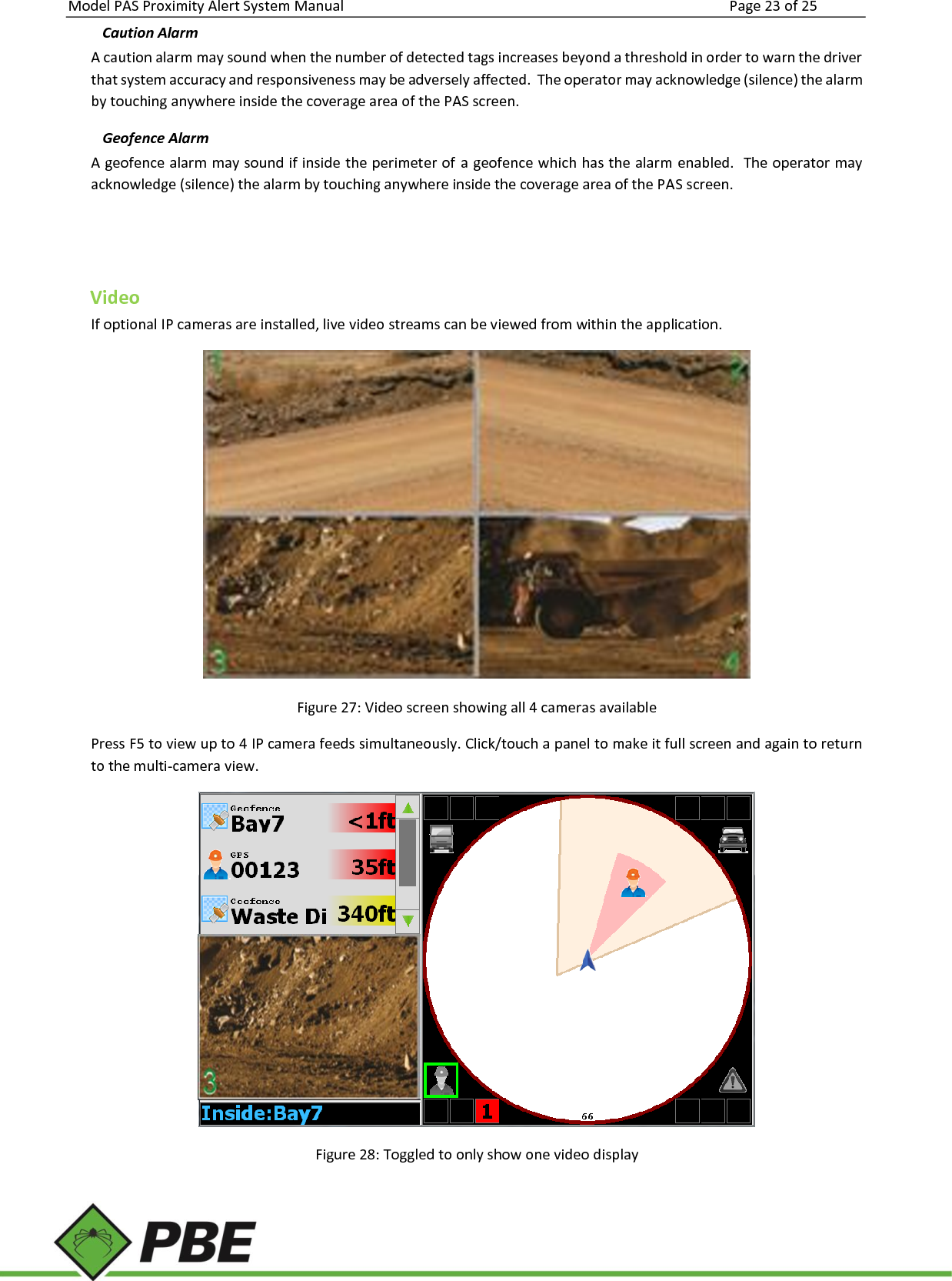 Model PAS Proximity Alert System Manual Page 23 of 25     Caution Alarm A caution alarm may sound when the number of detected tags increases beyond a threshold in order to warn the driver that system accuracy and responsiveness may be adversely affected.  The operator may acknowledge (silence) the alarm by touching anywhere inside the coverage area of the PAS screen. Geofence Alarm A geofence alarm may sound if inside the perimeter of a geofence which has the alarm enabled.  The operator may acknowledge (silence) the alarm by touching anywhere inside the coverage area of the PAS screen.   Video If optional IP cameras are installed, live video streams can be viewed from within the application.  Figure 27: Video screen showing all 4 cameras available Press F5 to view up to 4 IP camera feeds simultaneously. Click/touch a panel to make it full screen and again to return to the multi-camera view.  Figure 28: Toggled to only show one video display  