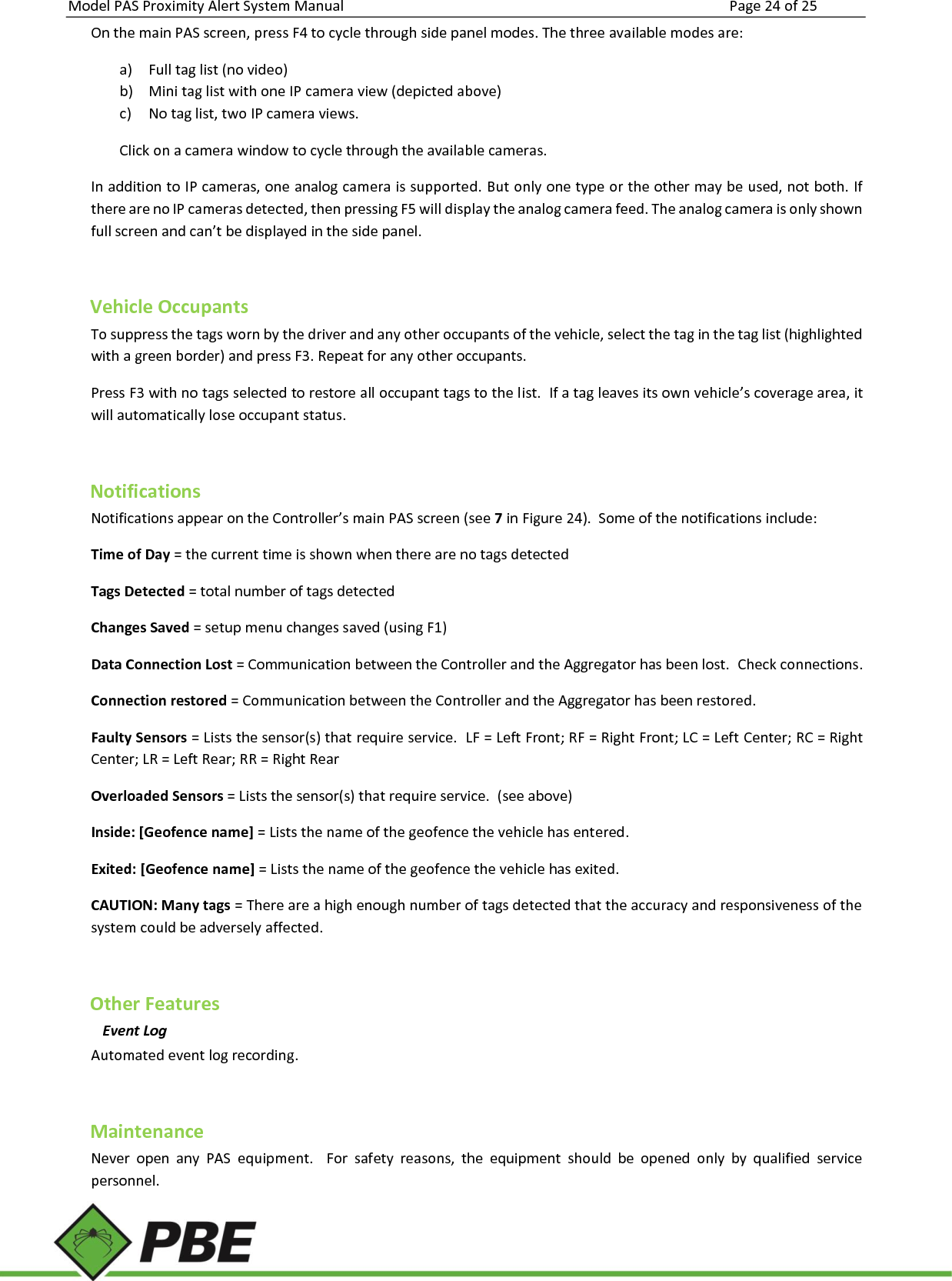 Model PAS Proximity Alert System Manual Page 24 of 25     On the main PAS screen, press F4 to cycle through side panel modes. The three available modes are: a) Full tag list (no video) b) Mini tag list with one IP camera view (depicted above) c) No tag list, two IP camera views. Click on a camera window to cycle through the available cameras. In addition to IP cameras, one analog camera is supported. But only one type or the other may be used, not both. If there are no IP cameras detected, then pressing F5 will display the analog camera feed. The analog camera is only shown full screen and can’t be displayed in the side panel.  Vehicle Occupants To suppress the tags worn by the driver and any other occupants of the vehicle, select the tag in the tag list (highlighted with a green border) and press F3. Repeat for any other occupants. Press F3 with no tags selected to restore all occupant tags to the list.  If a tag leaves its own vehicle’s coverage area, it will automatically lose occupant status.  Notifications Notifications appear on the Controller’s main PAS screen (see 7 in Figure 24).  Some of the notifications include: Time of Day = the current time is shown when there are no tags detected Tags Detected = total number of tags detected Changes Saved = setup menu changes saved (using F1) Data Connection Lost = Communication between the Controller and the Aggregator has been lost.  Check connections. Connection restored = Communication between the Controller and the Aggregator has been restored.   Faulty Sensors = Lists the sensor(s) that require service.  LF = Left Front; RF = Right Front; LC = Left Center; RC = Right Center; LR = Left Rear; RR = Right Rear Overloaded Sensors = Lists the sensor(s) that require service.  (see above) Inside: [Geofence name] = Lists the name of the geofence the vehicle has entered. Exited: [Geofence name] = Lists the name of the geofence the vehicle has exited. CAUTION: Many tags = There are a high enough number of tags detected that the accuracy and responsiveness of the system could be adversely affected.  Other Features Event Log  Automated event log recording.  Maintenance Never  open  any  PAS  equipment.    For  safety  reasons,  the  equipment  should  be  opened  only  by  qualified  service personnel. 