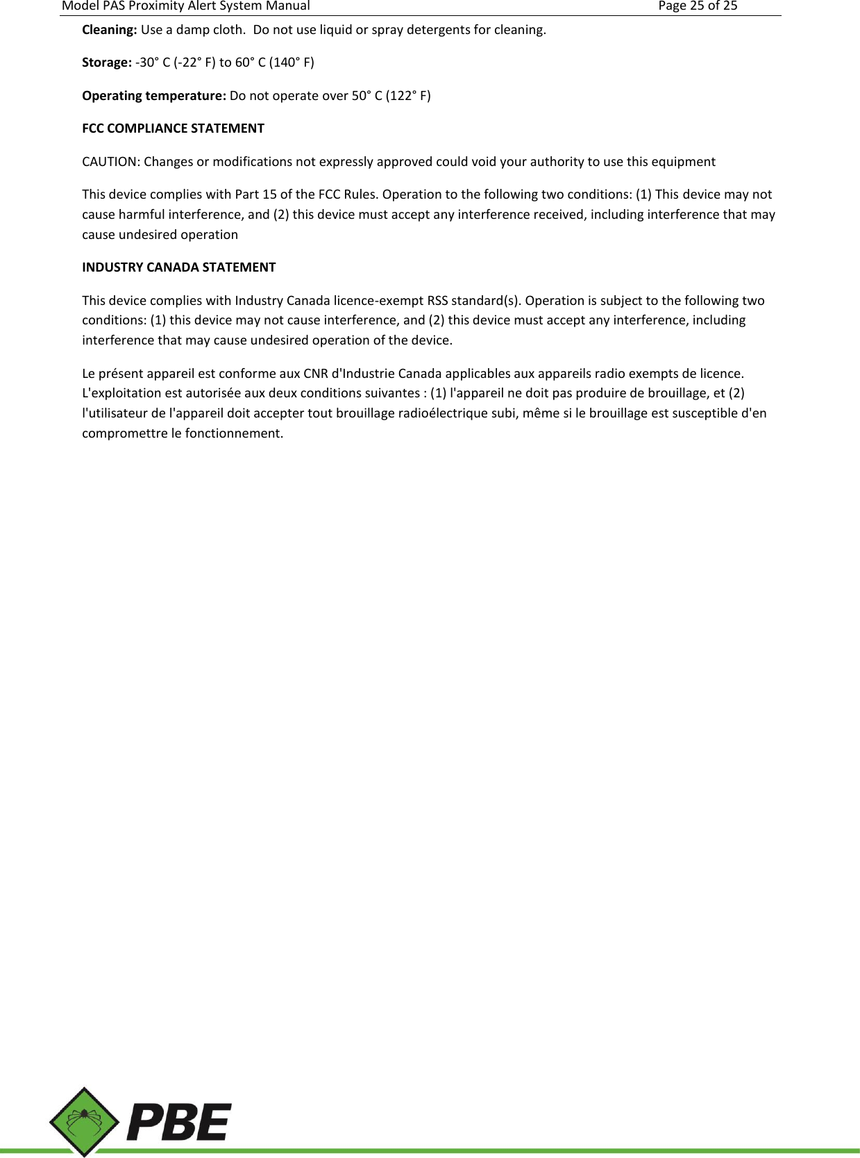 Model PAS Proximity Alert System Manual Page 25 of 25     Cleaning: Use a damp cloth.  Do not use liquid or spray detergents for cleaning. Storage: -30° C (-22° F) to 60° C (140° F) Operating temperature: Do not operate over 50° C (122° F) FCC COMPLIANCE STATEMENT  CAUTION: Changes or modifications not expressly approved could void your authority to use this equipment  This device complies with Part 15 of the FCC Rules. Operation to the following two conditions: (1) This device may not cause harmful interference, and (2) this device must accept any interference received, including interference that may cause undesired operation INDUSTRY CANADA STATEMENT This device complies with Industry Canada licence-exempt RSS standard(s). Operation is subject to the following two conditions: (1) this device may not cause interference, and (2) this device must accept any interference, including interference that may cause undesired operation of the device. Le présent appareil est conforme aux CNR d&apos;Industrie Canada applicables aux appareils radio exempts de licence. L&apos;exploitation est autorisée aux deux conditions suivantes : (1) l&apos;appareil ne doit pas produire de brouillage, et (2) l&apos;utilisateur de l&apos;appareil doit accepter tout brouillage radioélectrique subi, même si le brouillage est susceptible d&apos;en compromettre le fonctionnement. 