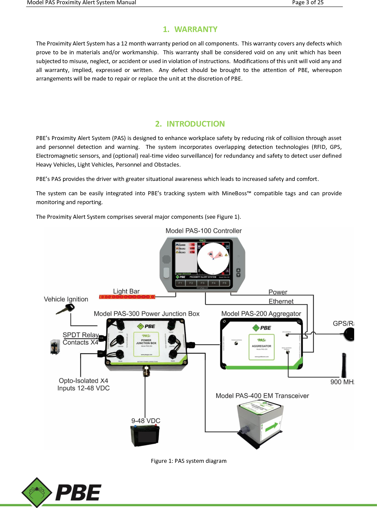 Model PAS Proximity Alert System Manual Page 3 of 25      1. WARRANTY The Proximity Alert System has a 12 month warranty period on all components.  This warranty covers any defects which prove to  be in  materials  and/or  workmanship.   This warranty shall  be  considered  void  on  any  unit  which has  been subjected to misuse, neglect, or accident or used in violation of instructions.  Modifications of this unit will void any and all  warranty,  implied,  expressed  or  written.    Any  defect  should  be  brought  to  the  attention  of  PBE,  whereupon arrangements will be made to repair or replace the unit at the discretion of PBE.   2. INTRODUCTION PBE’s Proximity Alert System (PAS) is designed to enhance workplace safety by reducing risk of collision through asset and  personnel  detection  and  warning.    The  system  incorporates  overlapping  detection  technologies  (RFID,  GPS, Electromagnetic sensors, and (optional) real-time video surveillance) for redundancy and safety to detect user defined Heavy Vehicles, Light Vehicles, Personnel and Obstacles.   PBE’s PAS provides the driver with greater situational awareness which leads to increased safety and comfort. The  system  can  be  easily  integrated  into  PBE’s  tracking  system  with  MineBoss™  compatible  tags  and  can  provide monitoring and reporting.   The Proximity Alert System comprises several major components (see Figure 1).  Figure 1: PAS system diagram 