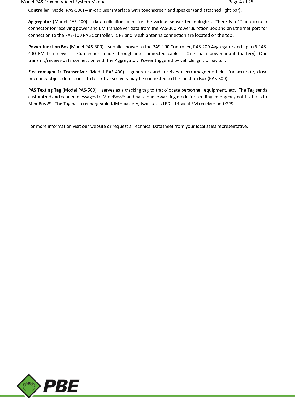 Model PAS Proximity Alert System Manual Page 4 of 25     Controller (Model PAS-100) – in-cab user interface with touchscreen and speaker (and attached light bar). Aggregator  (Model  PAS-200)  –  data  collection  point  for  the various  sensor  technologies.    There  is  a  12  pin  circular connector for receiving power and EM transceiver data from the PAS-300 Power Junction Box and an Ethernet port for connection to the PAS-100 PAS Controller.  GPS and Mesh antenna connection are located on the top.   Power Junction Box (Model PAS-300) – supplies power to the PAS-100 Controller, PAS-200 Aggregator and up to 6 PAS-400  EM  transceivers.    Connection  made  through  interconnected  cables.  One  main  power  input  (battery).  One transmit/receive data connection with the Aggregator.  Power triggered by vehicle ignition switch. Electromagnetic  Transceiver  (Model  PAS-400)  –  generates  and  receives  electromagnetic  fields  for  accurate,  close proximity object detection.  Up to six transceivers may be connected to the Junction Box (PAS-300). PAS Texting Tag (Model PAS-500) – serves as a tracking tag to track/locate personnel, equipment, etc.  The Tag sends customized and canned messages to MineBoss™ and has a panic/warning mode for sending emergency notifications to MineBoss™.  The Tag has a rechargeable NiMH battery, two status LEDs, tri-axial EM receiver and GPS.  For more information visit our website or request a Technical Datasheet from your local sales representative.    