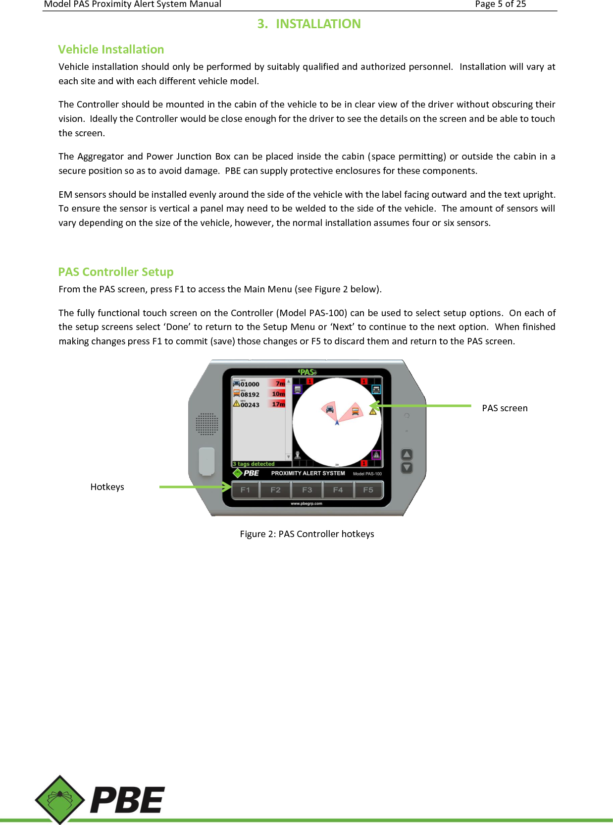 Model PAS Proximity Alert System Manual Page 5 of 25     3. INSTALLATION Vehicle Installation Vehicle installation should only be performed by suitably qualified and authorized personnel.  Installation will vary at each site and with each different vehicle model.  The Controller should be mounted in the cabin of the vehicle to be in clear view of the driver without obscuring their vision.  Ideally the Controller would be close enough for the driver to see the details on the screen and be able to touch the screen. The Aggregator and Power  Junction Box can be placed inside the cabin  (space permitting)  or  outside the cabin in a secure position so as to avoid damage.  PBE can supply protective enclosures for these components.  EM sensors should be installed evenly around the side of the vehicle with the label facing outward and the text upright.  To ensure the sensor is vertical a panel may need to be welded to the side of the vehicle.  The amount of sensors will vary depending on the size of the vehicle, however, the normal installation assumes four or six sensors.    PAS Controller Setup From the PAS screen, press F1 to access the Main Menu (see Figure 2 below). The fully functional touch screen on the Controller (Model PAS-100) can be used to select setup options.  On each of the setup screens select ‘Done’ to return to the Setup Menu or ‘Next’ to continue to the next option.  When finished making changes press F1 to commit (save) those changes or F5 to discard them and return to the PAS screen.  Figure 2: PAS Controller hotkeys   PAS screen Hotkeys 