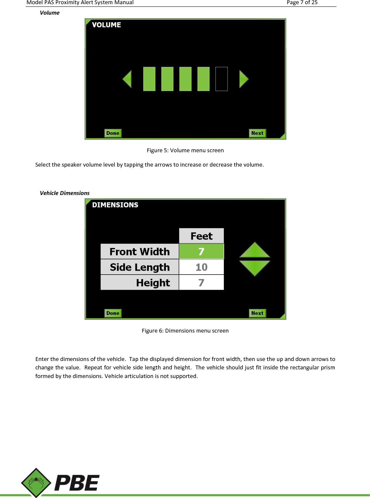 Model PAS Proximity Alert System Manual Page 7 of 25     Volume   Figure 5: Volume menu screen Select the speaker volume level by tapping the arrows to increase or decrease the volume.   Vehicle Dimensions  Figure 6: Dimensions menu screen  Enter the dimensions of the vehicle.  Tap the displayed dimension for front width, then use the up and down arrows to change the value.  Repeat for vehicle side length and height.  The vehicle should just fit inside the rectangular prism formed by the dimensions. Vehicle articulation is not supported.    