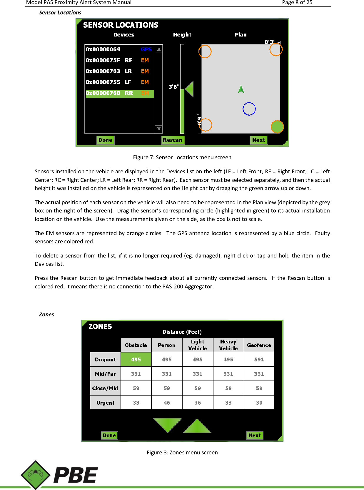 Model PAS Proximity Alert System Manual Page 8 of 25     Sensor Locations  Figure 7: Sensor Locations menu screen Sensors installed on the vehicle are displayed in the Devices list on the left (LF = Left Front; RF = Right Front; LC = Left Center; RC = Right Center; LR = Left Rear; RR = Right Rear).  Each sensor must be selected separately, and then the actual height it was installed on the vehicle is represented on the Height bar by dragging the green arrow up or down.   The actual position of each sensor on the vehicle will also need to be represented in the Plan view (depicted by the grey box on the right of the screen).  Drag the sensor’s corresponding circle (highlighted in green) to its actual installation location on the vehicle.  Use the measurements given on the side, as the box is not to scale.   The EM sensors are represented by orange circles.  The GPS antenna location is represented by a blue circle.  Faulty sensors are colored red. To delete a sensor from the list, if it is no longer required (eg. damaged), right-click or tap and hold the item in the Devices list. Press the  Rescan button  to get  immediate feedback  about  all  currently connected  sensors.   If  the Rescan button  is colored red, it means there is no connection to the PAS-200 Aggregator.  Zones  Figure 8: Zones menu screen 