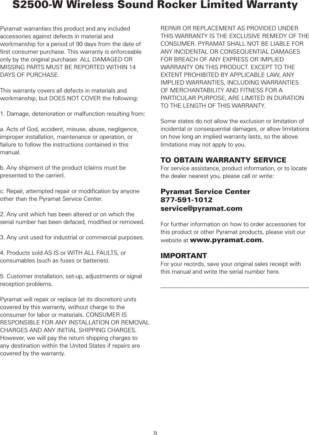  WARRANTYPyramat warranties this product and any included accessories against defects in material and workmanship for a period of 90 days from the date of ﬁ rst consumer purchase. This warranty is enforceable only by the original purchaser. ALL DAMAGED OR MISSING PARTS MUST BE REPORTED WITHIN 14 DAYS OF PURCHASE.This warranty covers all defects in materials and workmanship, but DOES NOT COVER the following:1. Damage, deterioration or malfunction resulting from:a. Acts of God, accident, misuse, abuse, negligence, improper installation, maintenance or operation, or failure to follow the instructions contained in this manual.b. Any shipment of the product (claims must be presented to the carrier).c. Repair, attempted repair or modiﬁ cation by anyone other than the Pyramat Service Center.2. Any unit which has been altered or on which the serial number has been defaced, modiﬁ ed or removed.3. Any unit used for industrial or commercial purposes.4. Products sold AS IS or WITH ALL FAULTS, or consumables (such as fuses or batteries).5. Customer installation, set-up, adjustments or signal reception problems. Pyramat will repair or replace (at its discretion) units covered by this warranty, without charge to the consumer for labor or materials. CONSUMER IS RESPONSIBLE FOR ANY INSTALLATION OR REMOVAL CHARGES AND ANY INITIAL SHIPPING CHARGES. However, we will pay the return shipping charges to any destination within the United States if repairs are covered by the warranty. S2500-W Wireless Sound Rocker Limited WarrantyREPAIR OR REPLACEMENT AS PROVIDED UNDER THIS WARRANTY IS THE EXCLUSIVE REMEDY OF THE CONSUMER. PYRAMAT SHALL NOT BE LIABLE FOR ANY INCIDENTAL OR CONSEQUENTIAL DAMAGES FOR BREACH OF ANY EXPRESS OR IMPLIED WARRANTY ON THIS PRODUCT. EXCEPT TO THE EXTENT PROHIBITED BY APPLICABLE LAW, ANY IMPLIED WARRANTIES, INCLUDING WARRANTIESOF MERCHANTABILITY AND FITNESS FOR A PARTICULAR PURPOSE, ARE LIMITED IN DURATION TO THE LENGTH OF THIS WARRANTY.Some states do not allow the exclusion or limitation of incidental or consequential damages, or allow limitations on how long an implied warranty lasts, so the above limitations may not apply to you.TO OBTAIN WARRANTY SERVICEFor service assistance, product information, or to locate the dealer nearest you, please call or write:Pyramat Service Center877-591-1012service@pyramat.comFor further information on how to order accessories for this product or other Pyramat products, please visit our website at www.pyramat.com.IMPORTANTFor your records, save your original sales receipt with this manual and write the serial number here.––––––––––––––––––––––––––––––––––––––––––––––––––9