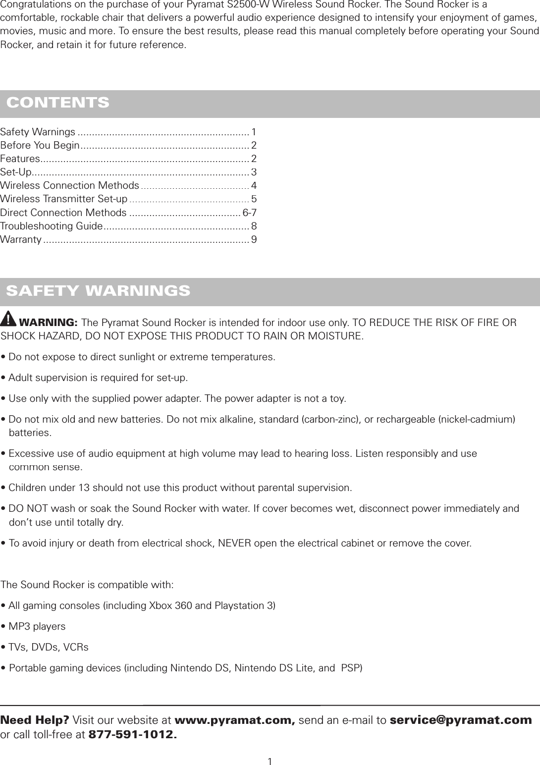          WARNING: The Pyramat Sound Rocker is intended for indoor use only. TO REDUCE THE RISK OF FIRE OR SHOCK HAZARD, DO NOT EXPOSE THIS PRODUCT TO RAIN OR MOISTURE.• Do not expose to direct sunlight or extreme temperatures.• Adult supervision is required for set-up.• Use only with the supplied power adapter. The power adapter is not a toy.• Do not mix old and new batteries. Do not mix alkaline, standard (carbon-zinc), or rechargeable (nickel-cadmium)     batteries.• Excessive use of audio equipment at high volume may lead to hearing loss. Listen responsibly and use   common sense.• Children under 13 should not use this product without parental supervision.• DO NOT wash or soak the Sound Rocker with water. If cover becomes wet, disconnect power immediately and    don’t use until totally dry.• To avoid injury or death from electrical shock, NEVER open the electrical cabinet or remove the cover.The Sound Rocker is compatible with:• All gaming consoles (including Xbox 360 and Playstation 3)• MP3 players• TVs, DVDs, VCRs• Portable gaming devices (including Nintendo DS, Nintendo DS Lite, and  PSP) SAFETY WARNINGSSafety Warnings ............................................................1Before You Begin ...........................................................2Features .........................................................................2Set-Up ............................................................................3Wireless Connection Methods ......................................4Wireless Transmitter Set-up ..........................................5Direct Connection Methods .......................................6-7Troubleshooting Guide ...................................................8Warranty ........................................................................91Need Help?Visit our website atwww.pyramat.com, send an e-mail to service@pyramat.comor call toll-free at 877-591-1012. CONTENTSCongratulations on the purchase of your Pyramat S2500-W Wireless Sound Rocker. The Sound Rocker is a comfortable, rockable chair that delivers a powerful audio experience designed to intensify your enjoyment of games, movies, music and more. To ensure the best results, please read this manual completely before operating your Sound Rocker, and retain it for future reference.