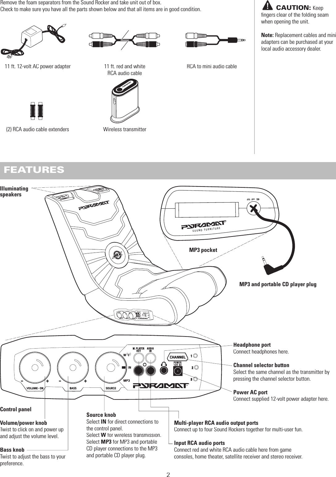 123Remove the foam separators from the Sound Rocker and take unit out of box.Check to make sure you have all the parts shown below and that all items are in good condition. BEFORE YOU BEGIN211 ft. red and white RCA audio cable11 ft. 12-volt AC power adapter(2) RCA audio cable extenders FEATURESSO U ND F U RNI T UR EControl panelVolume/power knobTwist to click on and power up and adjust the volume level.Bass knobTwist to adjust the bass to your preference.MP3 pocketIlluminating speakersSource knobSelect IN for direct connections to the control panel. Select W for wireless transmission. W for wireless transmission. WSelect MP3 for MP3 and portable CD player connections to the MP3 and portable CD player plug.Multi-player RCA audio output portsConnect up to four Sound Rockers together for multi-user fun.Input RCA audio portsConnect red and white RCA audio cable here from game consoles, home theater, satellite receiver and stereo receiver.Headphone portConnect headphones here.Channel selector buttonSelect the same channel as the transmitter by pressing the channel selector button. Power AC portConnect supplied 12-volt power adapter here.       CAUTION:Keep ﬁ ngers clear of the folding seam when opening the unit.Note: Replacement cables and mini adapters can be purchased at your local audio accessory dealer.MP3 and portable CD player plugRCA to mini audio cableWireless transmitter