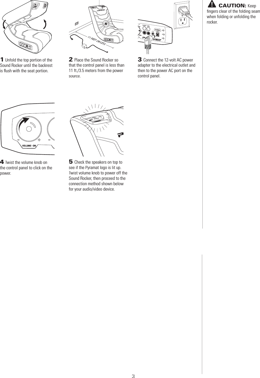  SET-UP1Unfold the top portion of the Sound Rocker until the backrest is ﬂ ush with the seat portion.2Place the Sound Rocker so that the control panel is less than 11 ft./3.5 meters from the power source.3Connect the 12-volt AC power adapter to the electrical outlet and then to the power AC port on the control panel.4Twist the volume knob on the control panel to click on the power.5Check the speakers on top to see if the Pyramat logo is lit up. Twist volume knob to power off the Sound Rocker, then proceed to the connection method shown below for your audio/video device.11 FEET OR LESS3       CAUTION:Keep ﬁ ngers clear of the folding seam when folding or unfolding the rocker.