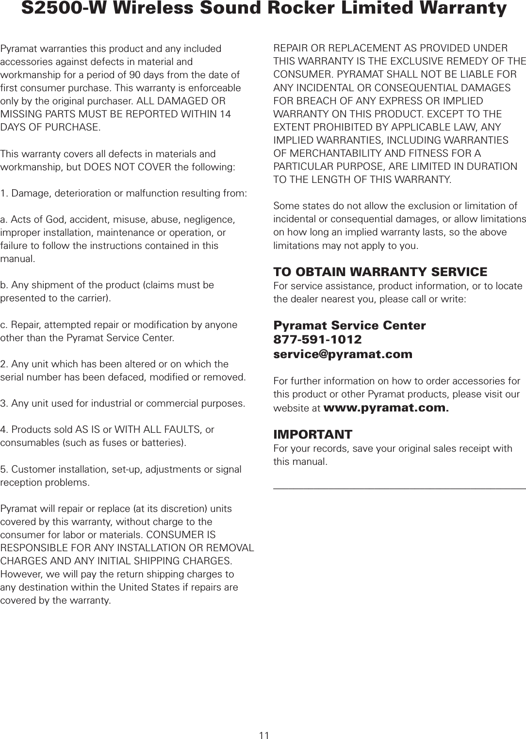  WARRANTYPyramat warranties this product and any included accessories against defects in material and workmanship for a period of 90 days from the date of ﬁrst consumer purchase. This warranty is enforceable only by the original purchaser. ALL DAMAGED OR MISSING PARTS MUST BE REPORTED WITHIN 14 DAYS OF PURCHASE.This warranty covers all defects in materials and workmanship, but DOES NOT COVER the following:1. Damage, deterioration or malfunction resulting from:a. Acts of God, accident, misuse, abuse, negligence, improper installation, maintenance or operation, or failure to follow the instructions contained in this manual.b. Any shipment of the product (claims must be presented to the carrier).c. Repair, attempted repair or modiﬁcation by anyone other than the Pyramat Service Center.2. Any unit which has been altered or on which the serial number has been defaced, modiﬁed or removed.3. Any unit used for industrial or commercial purposes.4. Products sold AS IS or WITH ALL FAULTS, or consumables (such as fuses or batteries).5. Customer installation, set-up, adjustments or signal reception problems. Pyramat will repair or replace (at its discretion) units covered by this warranty, without charge to the consumer for labor or materials. CONSUMER IS RESPONSIBLE FOR ANY INSTALLATION OR REMOVAL CHARGES AND ANY INITIAL SHIPPING CHARGES. However, we will pay the return shipping charges to any destination within the United States if repairs are covered by the warranty. S2500-W Wireless Sound Rocker Limited WarrantyREPAIR OR REPLACEMENT AS PROVIDED UNDER THIS WARRANTY IS THE EXCLUSIVE REMEDY OF THE CONSUMER. PYRAMAT SHALL NOT BE LIABLE FOR ANY INCIDENTAL OR CONSEQUENTIAL DAMAGES FOR BREACH OF ANY EXPRESS OR IMPLIED WARRANTY ON THIS PRODUCT. EXCEPT TO THE EXTENT PROHIBITED BY APPLICABLE LAW, ANY IMPLIED WARRANTIES, INCLUDING WARRANTIESOF MERCHANTABILITY AND FITNESS FOR A PARTICULAR PURPOSE, ARE LIMITED IN DURATION TO THE LENGTH OF THIS WARRANTY.Some states do not allow the exclusion or limitation of incidental or consequential damages, or allow limitations on how long an implied warranty lasts, so the above limitations may not apply to you.TO OBTAIN WARRANTY SERVICEFor service assistance, product information, or to locate the dealer nearest you, please call or write:Pyramat Service Center877-591-1012service@pyramat.comFor further information on how to order accessories for this product or other Pyramat products, please visit our website at www.pyramat.com.IMPORTANTFor your records, save your original sales receipt with this manual.––––––––––––––––––––––––––––––––––––––––––––––––––11